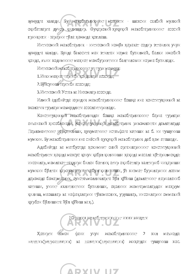 вужудга келади. Бу жавобгарликнинг моҳияти - шахсни салбий мулкий оқибатларга дучор қилишдир. Фуқаровий-ҳуқуқий жавобгарликнинг асосий принципи - зарарни тўла ҳажмда қоплаш. Интизомий жавобгарлик - интизомий ножўя ҳаракат содир этганлик учун вужудга келади. Бунда бевосита ман этилган норма бузилмай, балки ижобий қоида, яъни ходимнинг меҳнат мажбуриятини белгиловчи норма бузилади. Интизомий жавобгарликнинг уч тури мавжуд: 1.Ички меҳнат тартиби қоидалари асосида; 2.Бўйсуниш тартиби асосида; 3.Интизомий Устав ва Низомлар асосида. Илмий адабиётда юридик жавобгарликнинг бошқа яна конституциявий ва экологик турлари мавжудлиги асослантирилади. Конституциявий жавобгарликдан бошқа жавобгарликнинг барча турлари анъанавий ҳисобланади. Конституциявий жавобгарлик ривожланган давлатларда Парламентнинг тарқатилиши, ҳукуматнинг истеъфога кетиши ва б. ни тушуниш мумкин. Бу жавобгарликни яна сиёсий-ҳуқуқий жавобгарлик деб ҳам аташади. Адабиётда ва матбуотда ҳокимият олий органларининг конституциявий жавобгарлиги ҳақида махсус қонун қабул қилиниши ҳақида масала кўтарилмоқда: инсонлар, мамлакат тақдири билан боғлиқ оғир оқибатлар келтириб чиқариши мумкин бўлган қарорларнинг қабул қилиниши, ўз хизмат бурчларини лозим даражада бажармаслик, суистеъмолликларга йўл қўйиш (давлатнинг парчаланиб кетиши, унинг яхлитлигини бузилиши, аҳолини жамғармалардан маҳрум қилиш, маошлар ва нафақаларни тўламаслик, урушлар, инсонларни оммавий қурбон бўлишига йўл қўйиш ва ҳ.). Юридик жавобгарликнинг икки жиҳати Ҳозирги замон фани учун жавобгарликнинг 2 хил маънода: негатив(ретроспектив) ва позитив(перспектив) жиҳатдан тушуниш хос. 