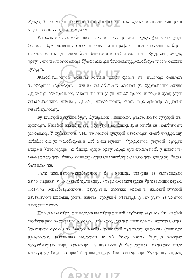 Ҳуқуқий тизимнинг нормал амал қилиши ва шахс хулқини амалга ошириш учун иккала жиҳат ҳам муҳим. Ретроспектив жавобгарлик шахснинг содир этган ҳуқуқбўзар- лиги учун белгиланиб, у аввалдан юридик фан томонидан атрофлича ишлаб чиқилган ва барча мамлакатлар қонунчилиги билан батафсил тартибга солинган. Бу давлат, ҳуқуқ, қонун, жиноятчилик пайдо бўлган вақтдан бери мавжуд жавобгарликнинг классик туридир. Жавобгарликнинг позитив жиҳати фақат сўнгги ўн йилликда олимлар эътиборини тортмоқда. Позитив жавобгарлик деганда ўз бурчларини лозим даражада бажарганлик, юкланган иш учун жавобгарлик, инсофли хулқ учун жавобгарликни; жамият, давлат, жамоатчилик, оила, атрофдагилар олдидаги жавобгарликдир. Бу ахлоқий-ҳуқуқий бурч, фуқаролик позицияси, ривожланган ҳуқуқий онг ҳиссидир. Ижобий жавобгарлик - бу ўзига ва бошқаларга нисбатан талабчанлик ўлчовидир. У субъектнинг реал ижтимоий- ҳуқуқий мақомидан келиб чиқади, шу сабабли статус жавобгарлиги деб аташ мумкин. Фуқаронинг умумий юридик мақоми Конституция ва бошқа муҳим қонунларда мустаҳкамланиб, у шахснинг жамият олдидаги, бошқа кишилар олдидаги жавобгарлиги ҳақидаги қоидалар билан белгиланган. Тўла ҳажмдаги жавобгарлик - бу ўтмишда, ҳозирда ва келгусидаги хатти-ҳаракат учун жавобгарликдир, у турли жиҳатлардан ўрганилиши керак. Позитив жавобгарликнинг зарурлиги, ҳуқуққа мослиги, ахлоқий-ҳуқуқий характерини асослаш, унинг жамият ҳуқуқий тизимида тутган ўрни ва ролини аниқлаш муҳим. Позитив жавобгарлик негатив жавобгарлик каби субъект учун муайян салбий оқибатларни келтириши мумкин. Масалан, давлат хизматчиси аттестациядан ўтмаслиги мумкин ва бундан муайян ташкилий хулосалар қилинади (хизматга яроқсизлик, лавозимдан четлатиш ва ҳ.), бунда инсон бирорта конкрет ҳуқуқбузарлик содир этмасада - у шунчаки ўз бурчларига, юкланган ишга масъулият билан, жиддий ёндашмаганлиги боис жазоланади. Худди шунингдек, 