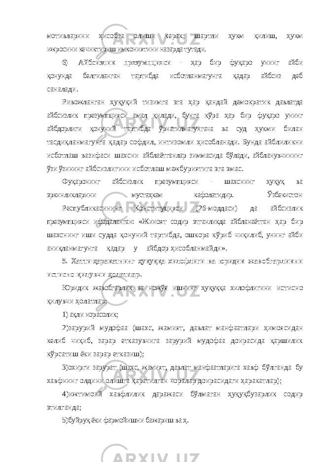 мотивларини ҳисобга олиши керак; шартли ҳукм қилиш, ҳукм ижросини кечиктириш имкониятини назарда тутади. 6) Айбсизлик презумпцияси - ҳар бир фуқаро унинг айби қонунда белгиланган тартибда исботланмагунга қадар айбсиз деб саналади. Ривожланган ҳуқуқий тизимга эга ҳар қандай демократик давлатда айбсизлик презумпцияси амал қилади, бунга кўра ҳар бир фуқаро унинг айбдорлиги қонуний тартибда ўрнатилмагунгача ва суд ҳукми билан тасдиқланмагунга қадар софдил, интизомли ҳисобланади. Бунда айблиликни исботлаш вазифаси шахсни айблаётганлар зиммасида бўлади, айбланувчининг ўзи ўзининг айбсизлигини исботлаш мажбуриятига эга эмас. Фуқаронинг айбсизлик презумпцияси - шахснинг ҳуқуқ ва эркинликларини мустаҳкам кафолатидир. Ўзбекистон Республикасининг Конституцияси (26-моддаси) да айбсизлик презумпцияси ифодаланган: «Жиноят содир этганликда айбланаётган ҳар бир шахснинг иши судда қонуний тартибда, ошкора кўриб чиқилиб, унинг айби аниқланмагунга қадар у айбдор ҳисобланмайди». 5. Хатти-ҳаракатнинг ҳуқуққа хилофлиги ва юридик жавобгарликни истисно қилувчи ҳолатлар. Юридик жавобгарлик ва ножўя ишнинг ҳуқуққа хилофлигини истисно қилувчи ҳолатлар: 1) ақли норасолик; 2)зарурий мудофаа (шахс, жамият, давлат манфаатлари ҳимоясидан келиб чиқиб, зарар етказувчига зарурий мудофаа доирасида қаршилик кўрсатиш ёки зарар етказиш); 3)охирги зарурат (шахс, жамият, давлат манфаатларига хавф бўлганда бу хавфнинг олдини олишга қаратилган чоралар доирасидаги ҳаракатлар); 4)ижтимоий хавфлилик даражаси бўлмаган ҳуқуқбузарлик содир этилганда; 5)буйруқ ёки фармойишни бажариш ва ҳ. 