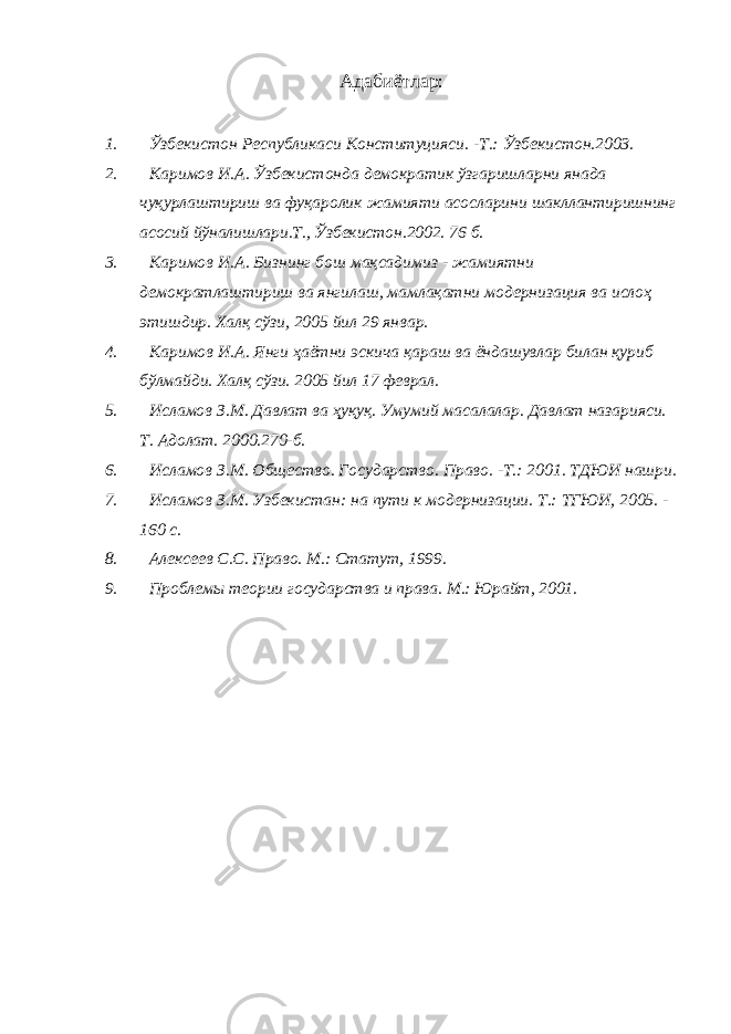 Адабиётлар: 1. Ўзбекистон Республикаси Конституцияси. -Т.: Ўзбекистон.2003. 2. Каримов И.А. Ўзбекистонда демократик ўзгаришларни янада чуқурлаштириш ва фуқаролик жамияти асосларини шакллантиришнинг асосий йўналишлари.Т., Ўзбекистон.2002. 76 б. 3. Каримов И.А. Бизнинг бош мақсадимиз - жамиятни демократлаштириш ва янгилаш, мамлақатни модернизация ва ислоҳ этишдир. Халқ сўзи, 2005 йил 29 январ. 4. Каримов И.А. Янги ҳаётни эскича қараш ва ёндашувлар билан қуриб бўлмайди. Халқ сўзи. 2005 йил 17 феврал. 5. Исламов З.М. Давлат ва ҳуқуқ. Умумий масалалар. Давлат назарияси. Т. Адолат. 2000.270-б. 6. Исламов З.М. Общество. Государство. Право. -Т.: 2001. ТДЮИ нашри. 7. Исламов З.М. Узбекистан: на пути к модернизации. Т.: ТГЮИ, 2005. - 160 с. 8. Алексеев С.С. Право. М.: Статут, 1999. 9. Проблемы теории государства и права. М.: Юрайт, 2001. 