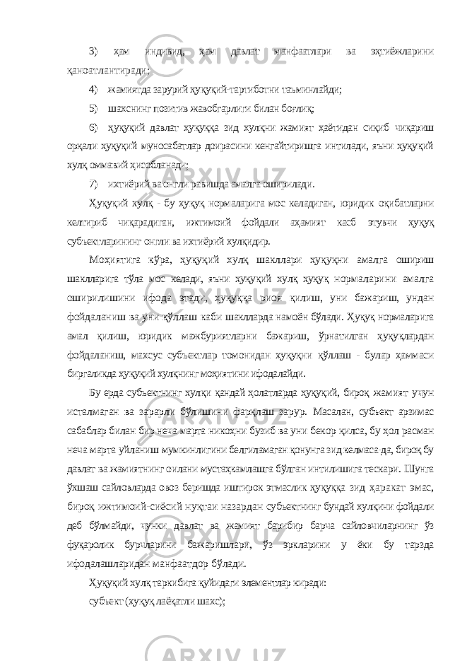 3) ҳам индивид, ҳам давлат манфаатлари ва эҳтиёжларини қаноатлантиради; 4) жамиятда зарурий ҳуқуқий-тартиботни таъминлайди; 5) шахснинг позитив жавобгарлиги билан боғлиқ; 6) ҳуқуқий давлат ҳуқуққа зид хулқни жамият ҳаётидан сиқиб чиқариш орқали ҳуқуқий муносабатлар доирасини кенгайтиришга интилади, яъни ҳуқуқий хулқ оммавий ҳисобланади; 7) ихтиёрий ва онгли равишда амалга оширилади. Ҳуқуқий хулқ - бу ҳуқуқ нормаларига мос келадиган, юридик оқибатларни келтириб чиқарадиган, ижтимоий фойдали аҳамият касб этувчи ҳуқуқ субъектларининг онгли ва ихтиёрий хулқидир. Моҳиятига кўра, ҳуқуқий хулқ шакллари ҳуқуқни амалга ошириш шаклларига тўла мос келади, яъни ҳуқуқий хулқ ҳуқуқ нормаларини амалга оширилишини ифода этади, ҳуқуққа риоя қилиш, уни бажариш, ундан фойдаланиш ва уни қўллаш каби шаклларда намоён бўлади. Ҳуқуқ нормаларига амал қилиш, юридик мажбуриятларни бажариш, ўрнатилган ҳуқуқлардан фойдаланиш, махсус субъектлар томонидан ҳуқуқни қўллаш - булар ҳаммаси биргаликда ҳуқуқий хулқнинг моҳиятини ифодалайди. Бу ерда субъектнинг хулқи қандай ҳолатларда ҳуқуқий, бироқ жамият учун исталмаган ва зарарли бўлишини фарқлаш зарур. Масалан, субъект арзимас сабаблар билан бир неча марта никоҳни бузиб ва уни бекор қилса, бу ҳол расман неча марта уйланиш мумкинлигини белгиламаган қонунга зид келмаса-да, бироқ бу давлат ва жамиятнинг оилани мустаҳкамлашга бўлган интилишига тескари. Шунга ўхшаш сайловларда овоз беришда иштирок этмаслик ҳуқуққа зид ҳаракат эмас, бироқ ижтимоий-сиёсий нуқтаи назардан субъектнинг бундай хулқини фойдали деб бўлмайди, чунки давлат ва жамият барибир барча сайловчиларнинг ўз фуқаролик бурчларини бажаришлари, ўз эркларини у ёки бу тарзда ифодалашларидан манфаатдор бўлади. Ҳуқуқий хулқ таркибига қуйидаги элементлар киради: субъект (ҳуқуқ лаёқатли шахс); 