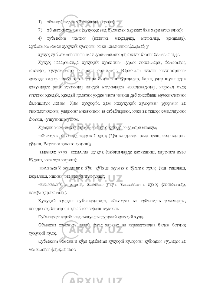 1) объект (ижтимоий фойдали натижа); 2) объектив томони (ҳуқуққа зид бўлмаган ҳаракат ёки ҳаракатсизлик); 4) субъектив томони (позитив мақсадлар, мотивлар, қоидалар). Субъектив томон ҳуқуқий хулқнинг ички томонини ифодалаб, у ҳуқуқ субъектларининг масъулиятлилик даражаси билан белгиланади. Ҳуқуқ назариясида ҳуқуқий хулқнинг турли жиҳатлари, белгилари, тавсифи, хусусиятлари етарлича ёритилган. Юристлар асосан инсонларнинг ҳуқуққа хилоф ножўя ҳаракатлари билан иш кўрадилар, бироқ улар шунингдек қонунларга риоя этувчилар қандай мотивларга асосланадилар, нормал хулқ эталони қандай, қандай ҳолатни ундан четга чиқиш деб ҳисоблаш мумкинлигини билишлари лозим. Ҳам ҳуқуқий, ҳам ноҳуқуқий хулқнинг руҳияти ва технологиясини, уларнинг механизми ва сабабларини, ички ва ташқи омилларини билиш, тушуниш муҳим. Хулқнинг ижтимоий аҳамиятига кўра қуйидаги турлари мавжуд: - объектив равишда зарурий хулқ (йўл қоидасига риоя этиш, солиқларни тўлаш, Ватанни ҳимоя қилиш) ; - жамият учун исталган ҳуқуқ (сайловларда қатнашиш, партияга аъзо бўлиш, никоҳга кириш); - ижтимоий жиҳатдан йўл қўйиш мумкин бўлган хулқ (иш ташлаш, ажралиш, ишини тез-тез ўзгартириш); - ижтимоий зарарли, жамият учун исталмаган хулқ (жиноятлар, ножўя ҳаракатлар). Ҳуқуқий хулқни субъектларига, объектив ва субъектив томонлари, юридик оқибатларига қараб таснифлаш мумкин. Субъектига қараб: индивидуал ва гуруҳий ҳуқуқий хулқ. Объектив томонига қараб: фаол ҳаракат ва ҳаракатсизлик билан боғлиқ ҳуқуқий хулқ. Субъектив томонига кўра адабиётда ҳуқуқий хулқнинг қуйидаги турлари ва мотивлари фарқланади: 