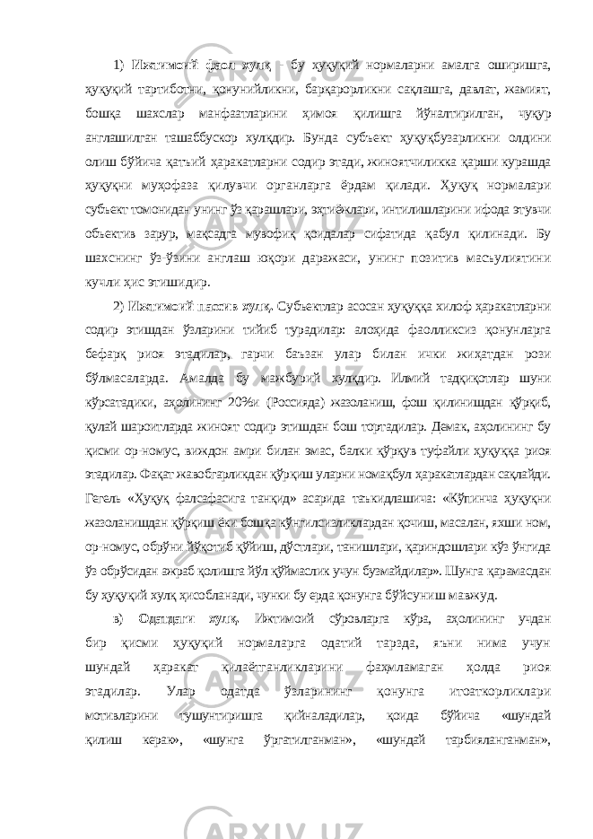 1) Ижтимоий фаол хулқ - бу ҳуқуқий нормаларни амалга оширишга, ҳуқуқий тартиботни, қонунийликни, барқарорликни сақлашга, давлат, жамият, бошқа шахслар манфаатларини ҳимоя қилишга йўналтирилган, чуқур англашилган ташаббускор хулқдир. Бунда субъект ҳуқуқбузарликни олдини олиш бўйича қатъий ҳаракатларни содир этади, жиноятчиликка қарши курашда ҳуқуқни муҳофаза қилувчи органларга ёрдам қилади. Ҳуқуқ нормалари субъект томонидан унинг ўз қарашлари, эҳтиёжлари, интилишларини ифода этувчи объектив зарур, мақсадга мувофиқ қоидалар сифатида қабул қилинади. Бу шахснинг ўз-ўзини англаш юқори даражаси, унинг позитив масъулиятини кучли ҳис этишидир. 2) Ижтимоий пассив хулқ. Субъектлар асосан ҳуқуққа хилоф ҳаракатларни содир этишдан ўзларини тийиб турадилар: алоҳида фаолликсиз қонунларга бефарқ риоя этадилар, гарчи баъзан улар билан ички жиҳатдан рози бўлмасаларда. Амалда бу мажбурий хулқдир. Илмий тадқиқотлар шуни кўрсатадики, аҳолининг 20%и (Россияда) жазоланиш, фош қилинишдан қўрқиб, қулай шароитларда жиноят содир этишдан бош тортадилар. Демак, аҳолининг бу қисми ор-номус, виждон амри билан эмас, балки қўрқув туфайли ҳуқуққа риоя этадилар. Фақат жавобгарликдан қўрқиш уларни номақбул ҳаракатлардан сақлайди. Гегель «Ҳуқуқ фалсафасига танқид» асарида таъкидлашича: «Кўпинча ҳуқуқни жазоланишдан қўрқиш ёки бошқа кўнгилсизликлардан қочиш, масалан, яхши ном, ор-номус, обрўни йўқотиб қўйиш, дўстлари, танишлари, қариндошлари кўз ўнгида ўз обрўсидан ажраб қолишга йўл қўймаслик учун бузмайдилар». Шунга қарамасдан бу ҳуқуқий хулқ ҳисобланади, чунки бу ерда қонунга бўйсуниш мавжуд. в) Одатдаги хулқ. Ижтимоий сўровларга кўра, аҳолининг учдан бир қисми ҳуқуқий нормаларга одатий тарзда, яъни нима учун шундай ҳаракат қилаётганликларини фаҳмламаган ҳолда риоя этадилар. Улар одатда ўзларининг қонунга итоаткорликлари мотивларини тушунтиришга қийналадилар, қоида бўйича «шундай қилиш керак», «шунга ўргатилганман», «шундай тарбияланганман», 