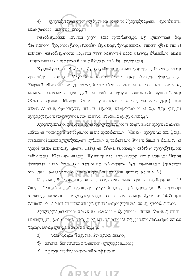 4) ҳуқуқбузарликнинг субъектив томони. Ҳуқуқбузарлик таркибининг мавжудлиги шахсни юридик жавобгарликка тортиш учун асос ҳисобланади. Бу тушунчада бир белгисининг йўқлиги тўлиқ таркибни бермайди, бунда жиноят ишини қўзғатиш ва шахсни жавобгарликка тортиш учун қонуний асос мавжуд бўлмайди. Баъзи ишлар айнан жиноят таркибининг йўқлиги сабабли тугатилади. Ҳуқуқбузарлик объекти - бу ҳуқуқбузар тажовуз қилаётган, бевосита зарар етказаётган нарсадир. Умумий ва махсус ёки конкрет объектлар фарқланади. Умумий объект сифатида ҳуқуқий тартибот, давлат ва жамият манфаатлари, мавжуд ижтимоий-иқтисодий ва сиёсий тузум, ижтимоий муносабатлар бўлиши мумкин. Махсус объект - бу конкрет неъматлар, қадриятлардир (инсон ҳаёти, соғлиғи, ор-номуси, шаъни, мулки, хавфсизлиги ва б.). Ҳар қандай ҳуқуқбузарлик ҳам умумий, ҳам конкрет объектга путур етказади. Ҳуқуқбузарлик субъекти бўлиб ҳуқуқбузарликни содир этган ҳуқуқ ва деликт лаёқатли жисмоний ва юридик шахс ҳисобланади. Жиноят ҳуқуқида эса фақат жисмоний шахс ҳуқуқбузарлик субъекти ҳисобланади. Кичик ёшдаги болалар ва руҳий касал шахслар деликт лаёқатли бўлмаганликлари сабабли ҳуқуқбузарлик субъектлари бўла олмайдилар. Шу қоида ақли норасоларга ҳам тааллуқли. Чет эл фуқаролари ҳам баъзи жиноятларнинг субъектлари бўла олмайдилар (давлатга хоинлик, армияда хизмат қилишдан бош тортиш, дезертирлик ва б.). Индивид ўз қилмишларининг ижтимоий аҳамияти ва оқибатларини 16 ёшдан бошлаб англай олишлиги умумий қоида деб қаралади. Ва алоҳида ҳолларда қилмишнинг ҳуқуққа яққол хилофлиги мавжуд бўлганда 14 ёшдан бошлаб вояга етмаган шахс ҳам ўз ҳаракатлари учун жавобгар ҳисобланади. Ҳуқуқбузарликнинг объектив томони - бу унинг ташқи белгиларининг мажмуидир, улар нима, қаерда, қачон, қандай юз берди каби саволларга жавоб беради. Булар қуйидаги элементлардир: а) реал иродавий ҳаракат ёки ҳаркатсизлик; б) ҳаракат ёки ҳаракатсизликнинг ҳуқуққа зидлиги; в) зарарли оқибат, ижтимоий хавфлилик; 