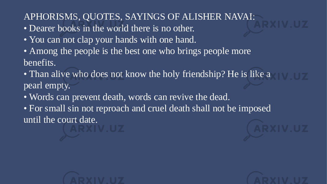 Add titleAPHORISMS, QUOTES, SAYINGS OF ALISHER NAVAI: • Dearer books in the world there is no other. • You can not clap your hands with one hand. • Among the people is the best one who brings people more benefits. • Than alive who does not know the holy friendship? He is like a pearl empty. • Words can prevent death, words can revive the dead. • For small sin not reproach and cruel death shall not be imposed until the court date. 