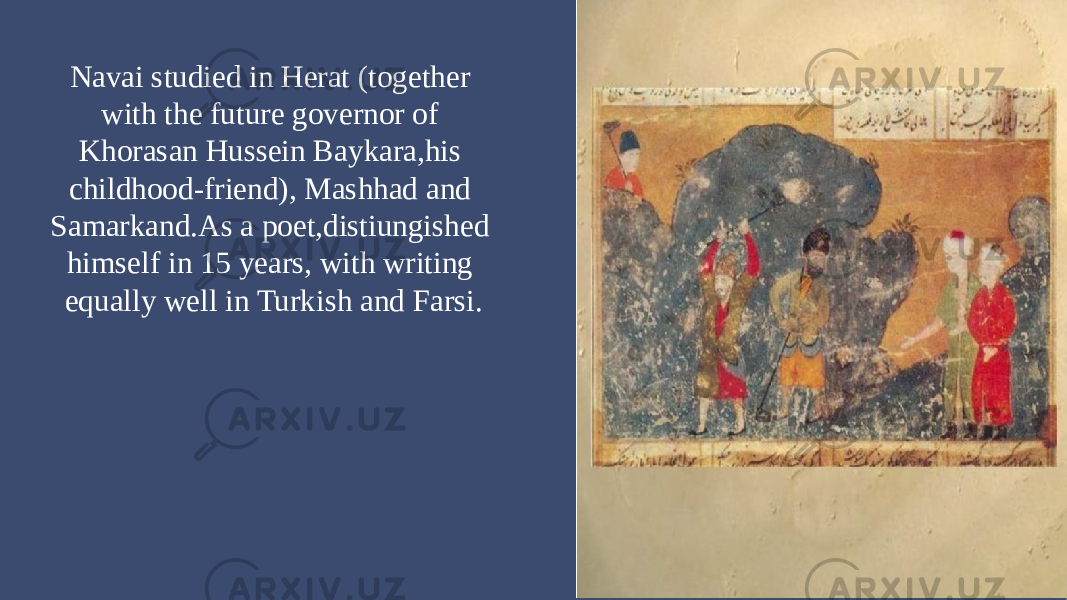 Navai studied in Herat (together with the future governor of Khorasan Hussein Baykara,his childhood-friend), Mashhad and Samarkand.As a poet,distiungished himself in 15 years, with writing equally well in Turkish and Farsi. 