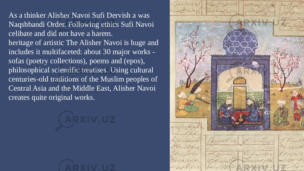 As a thinker Alisher Navoi Sufi Dervish a was Naqshbandi Order. Following ethics Sufi Navoi celibate and did not have a harem. heritage of artistic The Alisher Navoi is huge and includes it multifaceted: about 30 major works - sofas (poetry collections), poems and (epos), philosophical scientific treatises. Using cultural centuries-old traditions of the Muslim peoples of Central Asia and the Middle East, Alisher Navoi creates quite original works. 