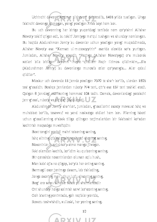 Uchinchi devon “Xotimat ul h a yot” deb atalib, 1491-yild a tuzilgan. Unga ikkinchi devonga kirmagan, yangi yozilgan 275 5 bayt h am bor. Bu uch devonni ng har bi rig a yuqoridagi tartibda nom qoʻyishni Alisher Navoiy taklif qilgan edi, bu takl if Jomiyga ma’qul tushgan va shunday nomlan gan. Bu h a q i da Abdurahmon Jomiy bu de vonlar uchun yozilgan yang i muqaddimada, Alisher Navoiy esa “Xamsat u l -mutaxayyirin” asarida alo x ida soʻz yuritgan. Jumladan, Alisher Navoi y yozadi: “Faqirga (Alisher N avoiyga ) oʻz muborak xatlari bila bitilgan devonni inoyat qildilar. Faqir i l timos qildimkim,...Siz (Abdurahmon Jomiy) bu devonlar ga munosib otlar qoʻysangiz... Alar qabul qildilar”. Mazkur uch devonda 11 janrda yozilgan 2320 ta she’r boʻlib , ulardan 1805 tasi gʻazaldir. Boshqa janrlardan ruboiy 274 tani, qit’a esa 137 tani tashkil etadi. Qolgan 8 janrdagi asarlarning hammasi 104 tadir. Demak, devonlardagi yetakchi janr gʻazal, ruboiy va qit’alar hisoblanadi. Abdurahmon Jomiy she’rlari, jumladan, gʻazallarini asosiy mavzusi ishq va muhabbat boʻlib, tasavvuf va pand nasixatga oidlari ham bor. Fikrning isboti uchun gʻazallarning oʻzbek tiliga qilingan tarjimalaridan bir ikkitasini koʻzdan kechirish maqsadga muvofiqdir: Baxt tongini yoritdi mehri toboning sening, Ishq e l ining qiblasi qoshing-sharaf-shoning sening. N ozaninlar husni n i koʻp etma menga jilvagar. Ikki olamdan kechib, boʻldim-ku qurboning sening. Bir qarashda nozaninlardan olursan aqlu hush, Men kabi ojiz na qilgay, boʻyla h a r oning sening. Bermagil ozor jonimga desam, lab tishlading, Jonga ozoring men uchun lutfu ehsoning sening. Bogʻ aro sarvu sanobar xasta-yu sharmandadir Oni shunday holga solmish sarvi boʻstoning sening. Goh bizning yonimizda, goh raqiblar yonida, Roxatu tashvishdir, xullaski, har yoning sening. 10 