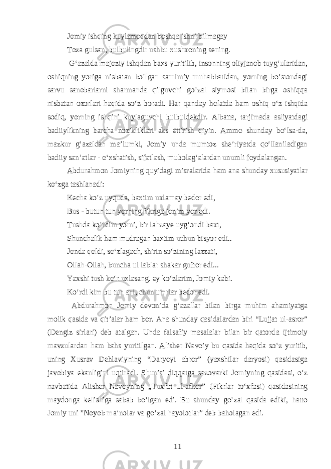 Jomiy ishqing kuylamoqdan boshqa ishni bilmagay Toza gulsan, bulbulingdir ushbu xushxoning sening. Gʻazalda majoziy ishqdan baxs yuritilib, insonning oliyjanob tuygʻularidan, oshiqning yoriga nisbatan boʻlgan samimiy muhabbatidan, yorning boʻstondagi sarvu sanobarlarni sharmanda qilguvchi goʻzal siymosi bilan birga oshiqqa nisbatan ozorlari haqida soʻz boradi. Har qanday h olatda ham oshiq oʻz ishqida sodiq, yorning ishqini kuylaguvchi bulbuldekdir. Albatta, tarjimada asliyatdagi badiiylikning barcha nozikliklari aks ettirish qiyin. Ammo shunday boʻlsa-da, mazkur gʻazaldan ma’lumki, Jomiy unda mumtoz she’riyatda qoʻllaniladigan badiiy san’atlar - oʻxshatish, sifatlash, mubolagʻalardan unumli foydalangan. Abdurahmon Jomiyning quyidagi misralarida h am ana shunday xususiyatlar koʻzga tashlanadi: Kecha koʻz uyquda, baxtim uxlamay bedor edi, Bus - butun tun yorning fikriga jonim yor edi. Tushda koʻrdim yorni, bir lahzaye uygʻondi baxt, Shunchalik ham mudragan baxtim uchun bisyor edi.. Jonda qoldi, soʻzlagach, shirin soʻzini n g lazzati, Olla h -Olla h , buncha ul lablar shakar guftor edi... Yaxshi tush koʻr uxlasang. ey koʻzlarim, Jomiy kabi. Koʻrdi kim bu tun ani, chun umrlar bedor edi. Abdura h mon Jomiy devonida gʻazallar bilan birga muhim ahamiyatga molik qasida va qit’alar h am bor. Ana shunday qasidalardan biri “Lujjat ul-asror” (Dengiz sirlari) deb atalgan. Unda falsafiy masalalar bilan bir qatord a ijtimoiy mavzulardan ham bahs yuritilgan. Alisher Na voiy bu qasida haqida soʻz yuritib, uning Xusrav Dehlavi yning “Daryoyi abror” (yaxshilar daryosi) qasidasiga javobiya ekanligini uqtiradi. Shunisi diqqatga saz ovarki Jom iyning qasidasi, oʻ z navbatida Alisher Navo yning „Tu x fa t ul-afkor ” (Fikrlar t oʻ x fasi) q asi dasining mayd onga kelishiga sabab b oʻ lgan e di . B u shunday goʻzal qa si da ediki , h atto J omiy uni “ N o yob ma’no l ar va goʻzal h ayolotlar ” de b baholagan e di. 11 