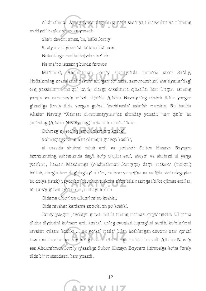 Abdurahmon Jomiy devonidagi bir qittada she’riyati mavzulari va ularning mohiyati haqida shunday yozadi: She’r devoni emas, bu, balki Jomiy Saxiylarcha yozmish toʻkin dasturxon Nokaslarga madhu hajvdan boʻlak Ne ma’no istasang bunda farovon Ma’lumki, Abdurahmon Jomiy she’riyatida mumtoz shoir Sa’diy, Hofizlarning ananalarini davom ettirgan boʻlsada, zamondoshlari she’riyatlaridagi eng yaxshilarini ma’qul topib, ularga oʻxshatma gʻazallar ham bitgan. Buning yorqin va namunaviy misoli sifatida Alisher Navoiyning oʻzbek tilida yozgan gʻazaliga forsiy tilda yozgan goʻzal javobiyasini eslatish mumkin. Bu h a q ida Alisher Navoiy “Xamsat ul-mutaxayyirin ” da shunday yozadi: “ Bir qatla’ bu faqirning (Alisher Navoiyni n g) turkcha bu matla’ikim: Ochmagʻa y erding jamoli olam oro koshki. Solmagʻay erding bari ol amgʻa gʻavgo koshki, el orasida shuhrat tutub e rdi va podsho h Sulton H usayn Boy qaro hazratlarining suhbatlari da d agʻi k oʻ p oʻqilur erdi , sh uyoʻ va shuhrati ul yerga yettikim, hazrati Ma x d umga ( Abd urahmon Jomiyga) dagʻi masmoʻ (ma’q ul) boʻl ub, al argʻa h am dagʻdagʻayi ulkim, bu baxr va qofiya va radifda she’r degaylar bu doiya (istak) paydo boʻlub, chun turkcha alfoz bila nazmga iltifot qilmas erdilar , bir forsiy gʻazal aytilarkim, matlayi budur: Didame didori on dildori ra’no koshki, Dida ravshan kardame az xoki on po koshki. Jomiy yozgan javobiya gʻazal matla’inning ma’nosi quyidagicha: Ul ra’no dildor diydorini koʻrsam erdi koshki, uning oyoqlari tuprogʻini surtib, koʻz l arim n i ravshan q ilsam koshki ... Bu goʻzal matla’ bilan boshlangan davomi xam goʻzal tasvir va mazmunga boy boʻlganidan u h ammaga ma’qul tushadi. Alisher Navoiy esa Abdurahmon Jomiy gʻazaliga Sulton Husayn Boyqaro iltimosiga koʻra forsiy tilda bir musaddasni ham yozadi. 12 