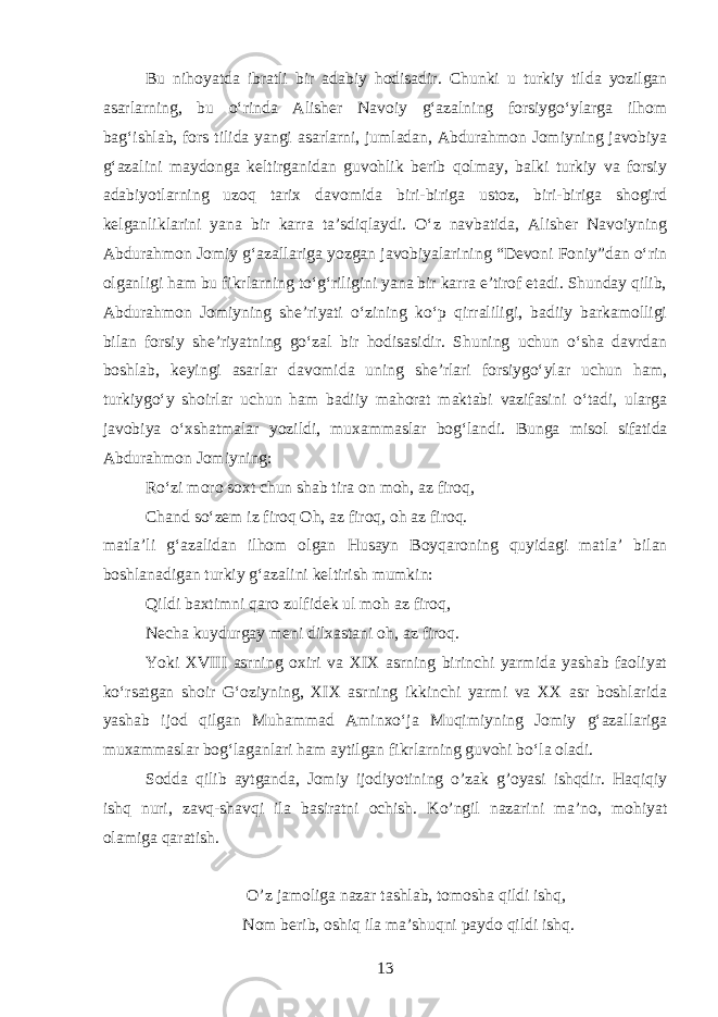 Bu ni h oyat da ibratli bir adabiy hodisadir. Chunki u turkiy tilda yozilgan asarlarning, bu oʻrinda Alisher Navoiy gʻazalning forsiygoʻylarga ilhom bagʻishlab, fors tilida yangi asarlarni, jumladan, Abdurahmon Jomiyning javobiya gʻazalini maydonga keltirganidan guvohlik berib qolmay, balki turkiy va forsiy adabiyotlarning uzoq tarix davomida biri-biriga ustoz, biri-biriga shogird kelganliklarini yana bir karra ta’sdiqlaydi. Oʻz navbatida, Alisher Navoiyning Abdurahmon Jomiy gʻazallariga yozgan javobiyalarining “Devoni Foniy”dan oʻrin olganligi ham bu fikrlarning toʻgʻriligini yana bir karra e’tirof etadi. Shunday qilib, Abdurahmon Jomiyning she’riyati oʻzining koʻp qirraliligi, badiiy barkamolligi bilan forsiy she’riyatning goʻzal bir hodisasidir. Shuning uchun oʻsha davrdan boshlab, keyingi asarlar davomida uning she’rlari forsiygoʻylar uchun ham, turkiygoʻy shoirlar uchun ham badiiy mahorat maktabi vazifasini oʻtadi, ularga javobiya oʻxshatmalar yozildi, muxammaslar bogʻlandi. Bunga miso l sifatida Abdurahmon Jomiyning: Roʻzi moro soxt chun shab tira on moh, az firoq, Chand soʻzem iz firoq Oh, az firoq, oh az firoq . matla’li gʻazalidan ilhom olgan H usayn Boyqaroning q uyidagi matla’ bilan boshlanadigan turkiy gʻazalini keltirish mumkin: Qildi baxtimni qaro zulfidek ul moh az firoq, Necha kuydurgay meni dilxastani o h , az firoq. Yoki XVIII asrning oxiri va XIX asrning birinchi yarmida yashab faoliyat koʻrsatgan shoir Gʻoziyning, XIX asrning ikkinchi yarmi va XX asr boshlarida yashab ijod qilgan Muhammad Aminxoʻja Muqimiyning Jomiy gʻazallariga muxammaslar bogʻlaganlari ham aytilgan fikrlarning guvohi boʻla oladi. Sodda qilib aytganda, Jomiy ijodiyotining o’zak g’oyasi ishqdir. Haqiqiy ishq nuri, zavq-shavqi ila basiratni ochish. Ko’ngil nazarini ma’no, mohiyat olamiga qaratish. O’z jamoliga nazar tashlab, tomosha qildi ishq, Nom berib, oshiq ila ma’shuqni paydo qildi ishq. 13 