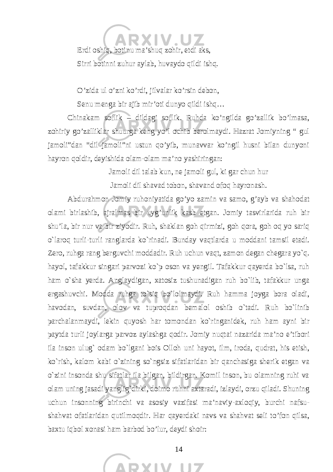  Erdi oshiq, botinu ma’shuq zohir, etdi aks, Sirri botinni zuhur aylab, huvaydo qildi ishq. O’zida ul o’zni ko’rdi, jilvalar ko’rsin debon, Senu menga bir ajib mir’oti dunyo qildi ishq… Chinakam soflik – dildagi soflik. Ruhda ko’ngilda go’zallik bo’lmasa, zohiriy go’zalliklar shuurga keng yo’l ochib berolmaydi. Hazrat Jomiyning “ gul jamoli”dan “dil jamoli”ni ustun qo’yib, munavvar ko’ngil husni bilan dunyoni hayron qoldir, deyishida olam-olam ma’no yashiringan: Jamoli dil talab kun, ne jamoli gul, ki gar chun hur Jamoli dil shavad tobon, shavand ofoq hayronash. Abdurahmon Jomiy ruhoniyatida go’yo zamin va samo, g’ayb va shahodat olami birlashib, ajralmas bir uyg’unlik kasb etgan. Jomiy tasvirlarida ruh bir shu’la, bir nur va bir ziyodir. Ruh, shaklan goh qirmizi, goh qora, goh oq yo sariq o`laroq turli-turli ranglarda ko`rinadi. Bunday vaqtlarda u moddani tamsil etadi. Zero, ruhga rang berguvchi moddadir. Ruh uchun vaqt, zamon degan chegara yo`q. hayol, tafakkur singari parvozi ko`p oson va yengil. Tafakkur qayerda bo`lsa, ruh ham o`sha yerda. Anglaydigan, xatosiz tushunadigan ruh bo`lib, tafakkur unga ergashuvchi. Modda ruhga to`siq bo`lolmaydi. Ruh hamma joyga bora oladi, havodan, suvdan, olov va tuproqdan bemalol oshib o`tadi. Ruh bo`linib parchalanmaydi, lekin quyosh har tomondan ko`ringanidek, ruh ham ayni bir paytda turli joylarga parvoz aylashga qodir. Jomiy nuqtai nazarida ma’no e’tibori ila inson ulug` odam bo`lgani bois Olloh uni hayot, ilm, iroda, qudrat, his etish, ko`rish, kalom kabi o`zining so`ngsiz sifatlaridan bir qanchasiga sherik etgan va o`zini insonda shu sifatlar ila bilgan, bildirgan. Komil inson, bu olamning ruhi va olam uning jasadi yanglig`dirki, doimo ruhni axtaradi, izlaydi, orzu qiladi. Shuning uchun insonning birinchi va asosiy vazifasi ma’naviy-axloqiy, burchi nafsu- shahvat ofatlaridan qutilmoqdir. Har qayerdaki navs va shahvat seli to’fon qilsa, baxtu iqbol xonasi ham barbod bo’lur, deydi shoir: 14 