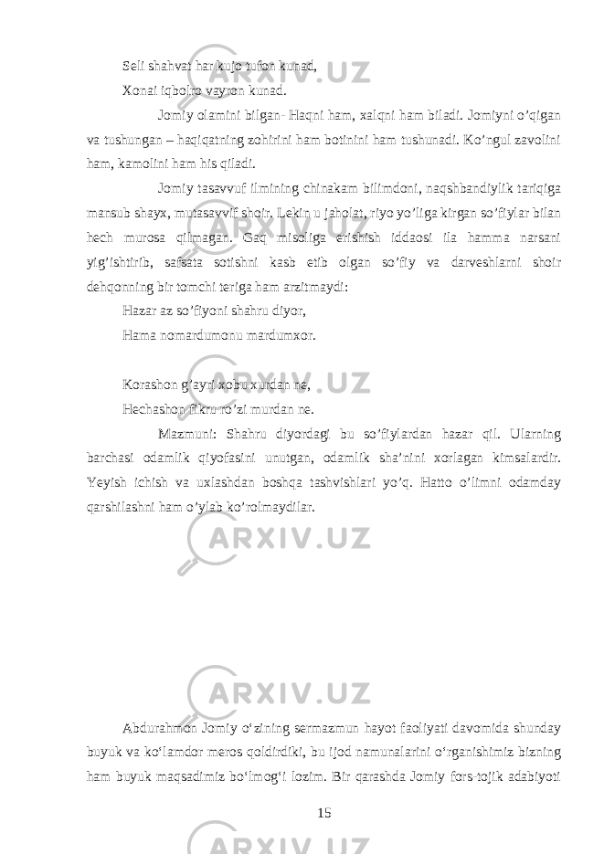 Seli shahvat har kujo tufon kunad, Xonai iqbolro vayron kunad. Jomiy olamini bilgan- Haqni ham, xalqni ham biladi. Jomiyni o’qigan va tushungan – haqiqatning zohirini ham botinini ham tushunadi. Ko’ngul zavolini ham, kamolini ham his qiladi. Jomiy tasavvuf ilmining chinakam bilimdoni, naqshbandiylik tariqiga mansub shayx, mutasavvif shoir. Lekin u jaholat, riyo yo’liga kirgan so’fiylar bilan hech murosa qilmagan. Gaq misoliga erishish iddaosi ila hamma narsani yig’ishtirib, safsata sotishni kasb etib olgan so’fiy va darveshlarni shoir dehqonning bir tomchi teriga ham arzitmaydi: Hazar az so’fiyoni shahru diyor, Hama nomardumonu mardumxor. Korashon g’ayri xobu xurdan ne, Hechashon fikru ro’zi murdan ne. Mazmuni: Shahru diyordagi bu so’fiylardan hazar qil. Ularning barchasi odamlik qiyofasini unutgan, odamlik sha’nini xorlagan kimsalardir. Yeyish ichish va uxlashdan boshqa tashvishlari yo’q. Hatto o’limni odamday qarshilashni ham o’ylab ko’rolmaydilar. Abdurahmon Jomiy oʻzining sermazmun hayot faoliyati davomida shunday buyuk va koʻlamdor meros qoldirdiki, bu ijod namunalarini oʻrganishimiz bizning ham buyuk maqsadimiz boʻlmogʻi lozim. Bir qarashda Jomiy fors-tojik adabiyoti 15 