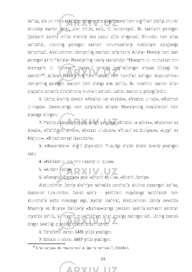 boʻlsa, biz uni nima sababdan oʻrganamiz degan savol ham tugʻilishi tabiiy, chunki shunday asarlar borki, ular millat, xalq, til tanlamaydi. Bu asarlarni yaratgan ijodkorni barcha millat oʻziniki deb qabul qilib oʻrganadi. Shundan ham bilsa boʻladiki, ularning yaratgan asarlari umumbashariy madaniyat darajasiga koʻtariladi. Abdurahmon Jomiyning asaridan ta’sirlanib Alisher Navoiy ham asar yaratgan ya’ni “Alisher Navoiyning nasriy asarlaridan “Nasoyim ul- muhabbat min shamoyim ul- futuvvat” tasavvuf tarixiga bagʻishlangan oʻzbek tilidagi ilk asaridir” 4 . Alisher Navoiyning ham ustozi, ham hamfikri boʻlgan Abdurahmon Jomiyning yaratgan asarlari ham oʻziga xos boʻlib, Bu mashhur asarlar bilan qisqacha tanishib chiqishimiz mumkin boʻladi. Ushbu asarlar quyidagilardir: 1. Uchta she’riy devon: «Fotehat ush-shabob», «Vasitat ul-iqd», «Xotimat ul-hayot». Devonlariga nom qoʻyishda Alisher Navoiyning maslahatlari ham xisobga olingan; 2. Yettita dostondan iborat «Haft avrang»: «Silsilat uz-zahab», «Solomon va Absol», «Toʻhfat ul-ahror», «Sabxat ul-abror», «Yusuf va Zulayxo», «Layli va Majnun». «Xiradnomayi Iskandari»; 3. «Baxoriston»- oʻgʻli Ziyouddin Yusufga oʻqish kitobi tarzida yozilgan asar; 4. «Nafax o t ul-uns min hazarot ul -quds»; 5. «Arbain hadis»; 6. «Favoyidi Ziyoiya» yoki «Sharhi Mullo», «Sharhi Jomiy». Abdurahmon Jomiy she’riyat sohasida qanchalik shuhrat qozongan boʻlsa, dostonlar turkumidan iborat sab’a - yettilikni maydonga keltirishda h am shunchalik katta mavqega ega. Aytish lozimki, Abdurahmon Jomiy avvalida Nizomiy va Xusrav Dehlaviy «Xamsa»lariga javoban beshlik-xamsani yaratish niyatida boʻlib, bu niyatni muvaffaqiyat bilan amalga oshirgan edi. Uning dastlab bitgan beshligi quyidagi dostonlardan iborat: 1. Toʻxfat ul-axror. 1481-yilda yozilgan. 2. Sab xa t ul-abror. 1482-yilda yozilgan. 4 B. Valixo’jayev. Mumtoz siymolar. A. Qodiriy nashriyoti-T,: 2002.81-b 16 