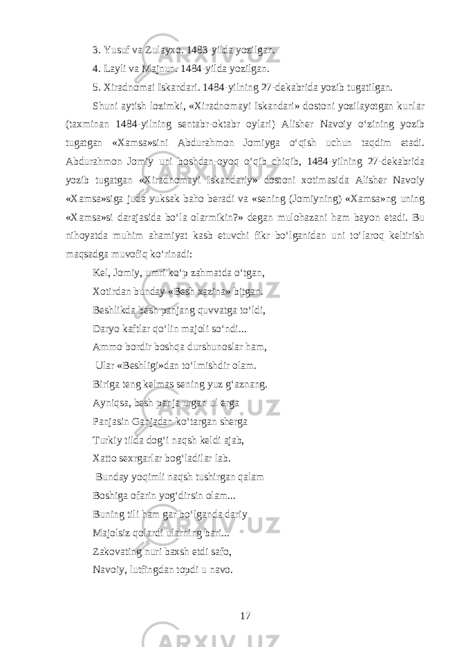 3. Yusuf va Zulayxo. 1483-yilda yozilgan. 4. Layli va Majnun. 1484-yilda yozilgan. 5. Xiradnomai Iskandari. 1484-yilning 27-dekabrid a yozib tugatilgan. Shuni aytish lozimki, «Xiradnomayi Iskandari» dostoni yozilayotgan kunlar (taxminan 1484-yilning sentabr-oktabr oylari) Alisher Navoiy oʻzining yozib tugatgan «Xamsa»sini Abdurahmon Jomiyga oʻqish uchun taqdim etadi. Abdurahmon Jomiy uni boshdan-oyoq oʻqib chiqib, 1484-yilning 27-dekabrida yozib tugatgan «Xiradnomayi Iskandariy» dostoni xotimasida Alisher Navoiy «Xamsa»siga juda yuksak baho beradi va «sening (Jomiyning) «Xamsa»ng uning «Xamsa»si darajasida boʻla olarmikin?» degan mulohazani ham bayon etadi. Bu nihoyatda muhim ahamiyat kasb etuvchi fikr boʻlganidan uni toʻlaroq keltirish maqsadga muvofiq koʻrinadi: Kel, Jomiy, umri koʻp zahmatda oʻtgan, Xotirdan bunday «Besh xazina» bitgan. Beshlikda besh panjang quvvatga toʻldi, Daryo kaf t lar qoʻlin majoli soʻndi... Ammo bordir boshqa durshunoslar ham, Ular «Beshligi»dan toʻlmishdir olam. Biriga teng kelmas sening yuz gʻaznang. Ayniqsa, besh panja urgan ul erga Panjasin Ganjadan koʻtargan sherga Turkiy tilda dogʻi naqsh keldi ajab, Xatto sexrgarlar bogʻladilar lab. Bunday yoqimli naqsh tushirgan qalam Boshiga ofarin yogʻdirsin olam... Buning tili ham gar boʻlganda dariy Majolsiz qolardi ularning bari. . . Zakovat i ng nuri baxsh etdi safo, Navoiy, lutfingdan topdi u navo. 17 