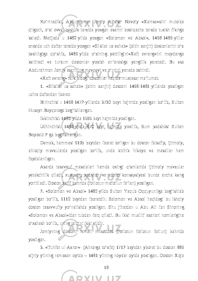 Koʻrinadiki, Abdurahmon Jomiy Alisher Navoiy «Xamsa»sini mutolaa qilgach, oʻzi avval beshlik tarzida yozgan asarini boshqacha tarzda tuzish fikriga keladi. Natijada u 1480-yilda yozgan «Solomon va Absol», 1468-1486-yillar orasida uch daftar tarzida yozgan «Silsilat uz-zahab» (oltin zanjir) dostonlarini oʻz beshligiga qoʻshib, 1486-yilda oʻzining yettiligini«Xaft avrang»ini maydonga keltiradi va turkum dostonlar yozish an’anasiga yangilik yaratadi. Bu esa Abdura h mon Jomiy asarining mavqe y i va oʻrnini yanada oshirdi. «Xaft avrang» tarkibidagi dostonlar h aqida muxtasar ma’lumot. 1. «Silsilat uz-zahab» (oltin zanjir) dostoni 1468-1481 - yillarda yozilgan uchta daftar d an iborat: Birinchisi : 1468-1472 - yillarda 3730 bayt hajmida yozilgan boʻlib, Sulton H usayn Boyqaroga bagʻishlangan. Ikkinchisi: 1486 - yilda 1595 bayt h ajmida yozilgan. Uchinchisi: 1486-yilda 870 bayt hajmida yozilib, Rum podshosi Sulton Boyazid P-ga bagʻishlangan. Demak, hammasi 6195 baytdan iborat boʻlgan bu doston falsafiy, ijtimoiy, ahloqiy mavzularda yozilgan boʻlib, unda kichik hikoya va masallar ham foydalanilgan. Asarda tasavvuf masalalari hamda oxirgi qismlarida ijtimoiy mavzular yetakchilik qiladi, xususan, podshoh va adolat konsepsiyasi bunda ancha keng yoritiladi. Doston xafif bahrida (foilotun-mafoilun fa’lan) yozilgan. 2. «Solomon va Absol» 1480-yilda Sulton Yaqub Oqquyunliga bagʻishlab yozilgan boʻlib, 1110 baytdan iboratdir. Solomon va Absol haqidagi bu ishqiy doston tasavvufiy yoʻnalishda yozilgan. Shu jihatdan u Abu Ali i bn Sinoning «Solomon va Absol»idan tubdan farq qiladi. Bu ikki muallif asarlari nomlarigina oʻxshash boʻlib, u n in g talqini ikki xildir. Jomiyning dostoni ramali musaddas (foilotun foilotun foilun) ba h rida yozilgan. 3. «Tuhfat ul-Axror»- (Ahrorga toʻxfa) 1712 baytdan yborat bu doston 886 xijriy yilning ramazon oyida – 1481-yilning noyabr oyida yozilgan. Doston Xoja 18 