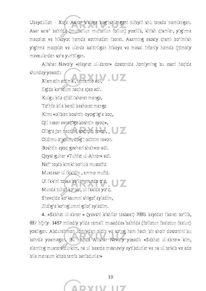 Ubaydulloh - Xoja Axror Valiga bagʻishlangani tufayli shu tarzda nomlangan. Asar sare’ bahrida (muftailun muftailun foilun) yozilib, kirish qismlar, yigirma maqolot va hikoyot hamda xotimadan iborat. Asarning asosiy qismi boʻlmish yigirma maqolot va ularda keltirilgan hikoya va masal irfoniy hamda ijtimoiy mavzulardan soʻz yuritilgan. Alisher Navoiy « H ayrat ul-abror» dostonida Jomiyning bu asari haqida shunday yozadi: Xizmatin ettimki, tamanno edi, Ilgida koʻrdum necha ajzo edi. Kulgu bila qildi ishorat manga, Toʻ h fa bila berdi bashorat manga Kim: «olibon boshtin-oy o gʻigʻa boq, Qil nazar avroqiga boshtin-ayoq», Oligʻa jon naqdini sochtim ravon, Oldimu oʻptum , d ogʻi ochtim ravon. Boshtin-ayoq gavhari shahvor edi. Q aysi guhar «Tuhfat ul-Ahror» edi. Naf’ topib kimki boʻlub mustafid Muxtasar ul ikkidin , ammo mufid. Ul ikkini topsa boʻlur munda-oʻq, Munda tu h af koʻpki, ul ikkida yoʻq. Shavqida koʻksumni shigof ayladim, Jildigʻa koʻnglumni gilof ayladim. 4. «Sabhat ul-abror » (yaxshi kishilar tasbexi) 2885 baytdan iborat boʻlib, 887 hijriy- 1482 milodiy yilda ramali musaddas bahrida (foilotun faalotun faalun) yozilgan. Abdurahmon Jomiydan oldin va soʻng ham hech bir shoir dostonini bu ba h rda y o zmagan. Bu haqida Alisher Navoiy yozadi: «Sabhat ul-abror» kim, alarning muxtaraidurkim, ne ul baxrda masnaviy aytibdurlar va ne ul tarkib va ado bila manzum kitob tartib beribdurlar» 19 