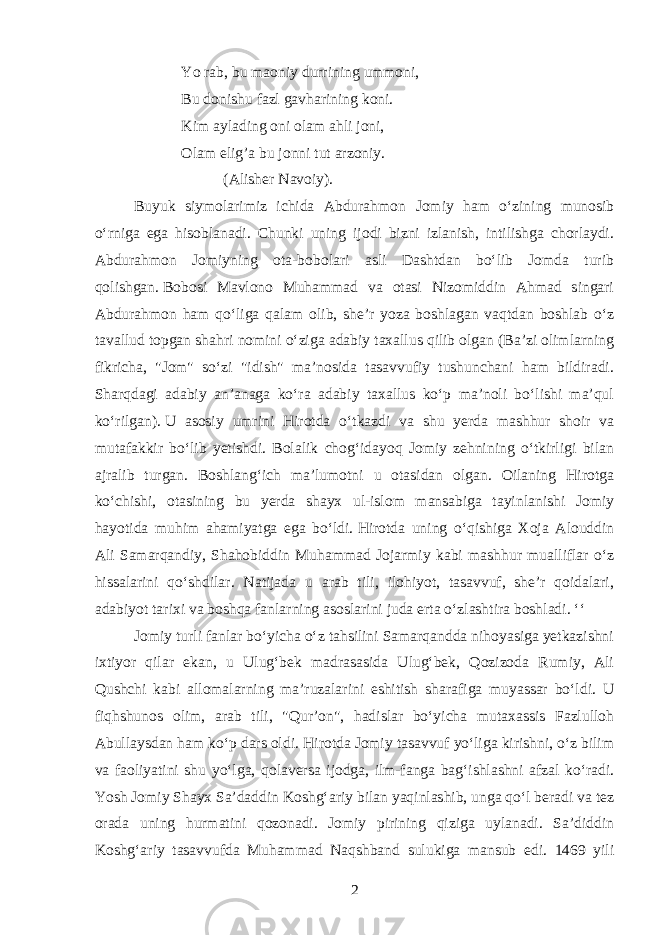 Yo rab, bu maoniy durrining ummoni, Bu donishu fazl gavharining koni. Kim aylading oni olam ahli joni, Olam elig’a bu jonni tut arzoniy. (Alisher Navoiy). Buyuk siymolarimiz ichida Abdurahmon Jomiy ham oʻzining munosib oʻrniga ega hisoblanadi. Chunki uning ijodi bizni izlanish, intilishga chorlaydi. Abdurahmon Jomiyning ota-bobolari asli Dashtdan boʻlib Jomda turib qolishgan.   Bobosi Mavlono Muhammad va otasi Nizomiddin Ahmad singari Abdurahmon ham qoʻliga qalam olib, she’r yoza boshlagan vaqtdan boshlab oʻz tavallud topgan shahri nomini oʻziga adabiy taxallus qilib olgan (Ba’zi olimlarning fikricha, &#34;Jom&#34; soʻzi &#34;idish&#34; ma’nosida tasavvufiy tushunchani ham bildiradi. Sharqdagi adabiy an’anaga koʻra adabiy taxallus koʻp ma’noli boʻlishi ma’qul koʻrilgan).   U asosiy umrini Hirotda oʻtkazdi va shu yerda mashhur shoir va mutafakkir boʻlib yetishdi. Bolalik chogʻidayoq Jomiy zehnining oʻtkirligi bilan ajralib turgan. Boshlangʻich ma’lumotni u otasidan olgan. Oilaning Hirotga koʻchishi, otasining bu yerda shayx ul-islom mansabiga tayinlanishi Jomiy hayotida muhim ahamiyatga ega boʻldi.   Hirotda uning oʻqishiga Xoja Alouddin Ali Samarqandiy, Shahobiddin Muhammad Jojarmiy kabi mashhur mualliflar oʻz hissalarini qoʻshdilar. Natijada u arab tili, ilohiyot, tasavvuf, she’r qoidalari, adabiyot tarixi va boshqa fanlarning asoslarini juda erta oʻzlashtira boshladi. ʻʻ Jomiy turli fanlar boʻyicha oʻz tahsilini Samarqandda nihoyasiga yetkazishni ixtiyor qilar ekan, u Ulugʻbek madrasasida Ulugʻbek, Qozizoda Rumiy, Ali Qushchi kabi allomalarning ma’ruzalarini eshitish sharafiga muyassar boʻldi. U fiqhshunos olim, arab tili, &#34;Qur’on&#34;, hadislar boʻyicha mutaxassis Fazlulloh Abullaysdan ham koʻp dars oldi.   Hirotda Jomiy tasavvuf yoʻliga kirishni, oʻz bilim va faoliyatini shu yoʻlga, qolaversa ijodga, ilm-fanga bagʻishlashni afzal koʻradi. Yosh Jomiy Shayx Sa’daddin Koshgʻariy bilan yaqinlashib, unga qoʻl beradi va tez orada uning hurmatini qozonadi. Jomiy pirining qiziga uylanadi. Sa’diddin Koshgʻariy tasavvufda Muhammad Naqshband sulukiga mansub edi. 1469 yili 2 