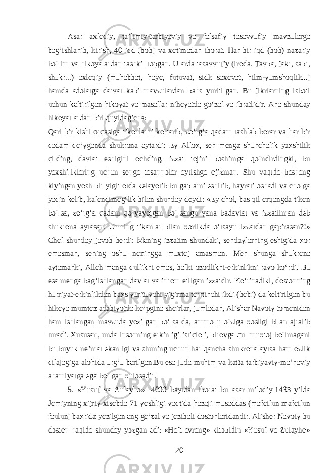 Asar axloqiy, ta’limiy-tarbiyaviy va falsafiy tasavvufiy mavzularga bagʻishlanib, kirish, 40 iqd (bob) va xotimadan iborat. Har bir iqd (bob) nazariy boʻlim va h i koyalardan tashkil to p gan. Ularda t a savvufiy (iroda. Tavba, fakr, sabr, shukr...) axloqiy (muhabbat, h a yo, futuvat, sid k saxovat, hilm-yumshoqlik...) hamda adolatga da’vat kabi mavzulardan bahs yuritilgan. Bu fikrlarning isboti uchun keltirilgan hikoyat va masallar nihoyatda goʻzal va ibratlidir. Ana shunday hikoyatlardan biri quyidagicha: Qari bir kishi orqasiga tikonlarni koʻtarib, zoʻrgʻa qadam tashlab borar va har bir qadam qoʻyganda shukrona aytardi: Ey Allox, sen menga shunchalik yaxshilik qilding, davlat eshigini ochding, izzat tojini boshimga qoʻndirdingki, bu yaxshiliklaring uchun senga tasannolar aytishga ojizman. Shu vaqtda bashang kiyingan yosh bir yigit otda kelayotib bu gaplarni eshitib, hayrati oshadi va cholga yaqin kelib, kalondimogʻlik bilan shunday deydi: «Ey chol, bas qil orqangda tikon boʻlsa, zoʻrgʻa qadam qoʻyayotgan boʻlsangu yana badavlat va izzatliman deb shukrona aytasan. Umring tikanlar bilan xorlikda oʻtsayu izzatdan gapirasan?!» Chol shunday javob berdi: Mening izzatim shundaki, sendaylarning eshigida xor emasman, sening oshu noningga muxtoj emasman. Men shunga shukrona aytamanki, Alloh menga qullikni emas, balki ozodlikni-erkinlikni ravo koʻrdi. B u esa menga bagʻishlangan davlat va in’om etilgan izzatdi r. Koʻrinadiki, dostonning hurriyat-erkinlikdan baxs yurituvchi yigirma toʻrtinchi ikdi (bobi) da keltirilgan bu hikoya mumtoz adabiyotda koʻpgina shoirlar, jumladan, Alisher Navoiy tomonidan ham ishlangan mavzuda yozilgan boʻlsa-da, ammo u oʻziga xosligi bilan ajralib turadi. Xususan, unda insonning erkinligi-istiqloli, birovga qul-muxtoj boʻlmagani bu buyuk ne’mat ekanligi va shuning uchun har qancha shukrona aytsa ham ozlik qilajagiga alohida urgʻu berilgan.Bu esa juda muhim va katta tarbiyaviy-ma’naviy ahamiyatga ega boʻlgan xulosadir. 5. «Yusuf va Zulayho»- 4000 baytdan iborat bu asar milodiy-1483 yilda Jomiyning xijriy xisobda 71 yoshligi vaqtida hazaji musaddas (mafoilun mafoilun faulun) baxrida yozilgan eng goʻzal va jozibali dostonlaridandir. Alisher Navoiy bu doston haqida shunday yozgan edi: «Haft avrang» kitobidin «Yusuf va Zulayho» 20 