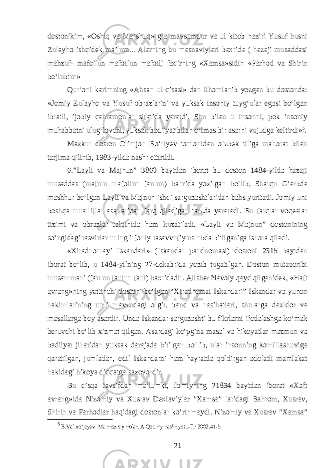 dostonikim, «Oshiq va Ma’shuq» gʻa mavsumdur va ul kitob naziri Yusuf husni Zulayho ishqidek ma’lum... Alarning bu masnaviylari baxrida ( hazaji musaddasi mahzuf- mafoilun mafoilun mafoil) faqirning «Xamsa»sidin «Farhod va Shirin boʻlubtur» Qur’oni karimning «Ahsan ul-qisasi»-dan ilhomlanib yozgan bu dostonda: «Jomiy Zulayho va Yusuf obrazlarini va yuksak insoniy tuygʻular egasi boʻlgan ibratli, ijobiy qahramonlar sifatida yaratdi. Shu bilan u insonni, pok insoniy muhabbatni ulugʻlovchi, yuksak badiiyat bilan oʻlmas bir asarni vujudga keltirdi» 5 . Mazkur doston Olimjon Boʻriyev tomonidan oʻzbek tiliga mahorat bilan tarjima qilinib, 1983-yilda nashr ettirildi. 6.”Layli va Majnun” 3860 baytdan iborat bu doston 1484-yilda hazaji musaddas (mafulu mafoilun faulun) bahrida yozilgan boʻlib, Sharqu Gʻarbda mashhur boʻlgan Layli va Majnun ishqi sarguzashtlaridan bahs yuritadi. Jomiy uni boshqa mualliflar asarlaridan farq qiladigan tarzda yaratadi. Bu farqlar voqealar tizimi va obrazlar talqinida ham kuzatiladi. «Layli va Majnun” dostonining soʻngidagi tasvirlar uning irfoniy-tasavvufiy uslubda bitilganiga ishora qiladi. «Xiradnomayi Iskandari» (Iskandar pandnomasi) dostoni 2315 baytdan iborat boʻlib, u 1484-yilning 27-dekabrida yozib tugatilgan. Doston mutaqoribi musammani (faulun faulun faul) baxridadir. Alisher Navoiy qayd qilganidek, «Haft avrang»ning yettinchi dostoni boʻlgan “Xiradnomai Iskandari” Iskandar va yunon hakimlarining turli mavzudagi oʻgit, pand va nasihatlari, shularga daxldor va masallarga boy asardir. Unda Iskandar sarguzashti bu fikrlarni ifodalashga koʻmak beruvchi boʻlib xizmat qilgan. Asardagi koʻpgina masal va hikoyatlar mazmun va badiiyat jihatidan yuksak darajada bitilgan boʻlib, ular insonning komillashuviga qaratilgan, jumladan, odil Iskandarni ham hayratda qoldirgan adolatli mamlakat hakidagi hikoya diqqatga sazovordir. Bu qisqa tavsifdan ma’lumki, Jomiyning 21894 baytdan iborat «Xaft avrang»ida Nizomiy va Xusrav Dexlaviylar “Xamsa” laridagi Bahrom, Xusrav, Shirin va Farhodlar haqidagi dostonlar koʻrinmaydi. Nizomiy va Xusrav “Xamsa” 5 B.Valixo’jayev. Mumtoz siymolar. A.Qodiriy nashriyoti.-T,: 2002.41-b 21 