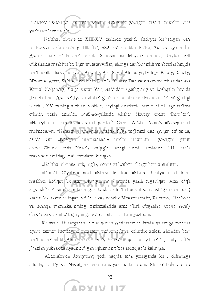 “Tabaqot us-soʻfiya” asariga javoban 1476-yilda yozilgan falsafa tarixidan bahs yurituvchi tazkiradir. «Nafahot ul-uns»da XIII-XV asrlarda yashab faoliyat koʻrsatgan 616 mutasavvuflardan soʻz yuritiladiki, 582 tasi erkaklar boʻlsa, 34 tasi ayollardir. Asarda arab mintaqalari hamda Xuroson va Movarounnahrda, Kavkaz orti oʻlkalarida mashhur boʻlgan mutasavviflar, shunga daxldor adib va shoirlar haqida ma’lumotlar bor. Jumladan, Ansoriy, Abu Sayid Abulxayr, Robiya Balxiy, Sanoiy, Nizomiy, Attor, Sa’diy, Jaloliddin Rumiy, Xusrav Dehlaviy zamondoshlaridan esa Kamol Xoʻjandiy, Xoʻja Axror Vali, Sa’diddin Qoshgʻariy va boshqalar haqida fikr bildiradi. Asar soʻfiya tarixini oʻrganishda muhim manbalardan biri boʻlganligi sababli, XV asrning oʻzidan boshlab, keyingi davrlarda ham turli tillarga tarjima qilindi, nashr ettirildi. 1495-96 - yillarda Alisher Navoiy undan il h omlanib «Nasoyim ul- muxabbat» asarini yaratadi. Garchi Alisher Navoiy «Nasoyim ul muhabbat»ni «Nafaxot ul-uns»ning oʻzbek tiliga tarjimasi deb aytgan boʻlsa-da, aslida esa «Nasoyim ul-muxabbat» undan ilhomlanib yozilgan yangi asardir.Chunki unda Navoiy koʻpgina yangiliklarni, jumladan, 111 turkiy mashoyix haqidagi ma’lumotlarni kiritgan. «Nafahot ul-uns» turk, ingliz, nemis va boshqa tillarga h am oʻgirilgan. «Favoidi Ziyoiya» yoki «Sharxi Mullo». «Sharxi Jomiy» nomi bilan mashhur boʻlgan bu asar 1492-yilning 7-iyulida y o zib tugatilgan. Asar oʻgli Ziyouddin Yusufga bagʻishlangan. Unda arab tilining sarf va nahvi (grammatikasi) arab tilida bayon qilingan boʻlib, u keyinchalik Movarounnahr, Xuroson, Hindiston va boshqa mamlakatlarning madrasalarida arab tilini oʻrganish uchun asosiy darslik vazifasini oʻtagan, unga koʻplab sharhlar ham yozilgan. Xulosa qilib aytganda, biz yuqorida Abdurahmon Jomiy qalamiga mansub ayrim asarlar haqidagina muxtasar ma’lumotlarni keltirdik xolos. Shundan ham ma’lum boʻladiki, Abduraxmon Jomiy merosi keng qamrovli boʻlib, ilmiy-badiiy jihatdan yuksak saviyada boʻlganligidan hamisha ardoqlanib kelingan. Abdurahmon Jomiyning ijodi haqida soʻz yuritganda koʻz oldimizga albatta, Lutfiy va Navoiylar ham namoyon boʻlar ekan. Shu oʻrinda oʻzbek 23 