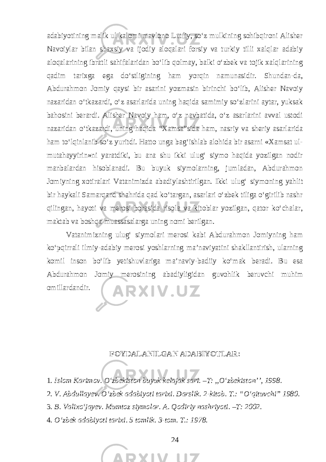 adabiyotining malik ul kalomi mavlono Lutfiy, soʻz mulkining sohibqironi Alisher Navoiylar bilan shaxsiy va ijodiy aloqalari forsiy va turkiy tilli xalqlar adabiy aloqalarining ibratli sahifalaridan boʻlib qolmay, balki oʻzbek va tojik xalqlarining qadim tarixga ega doʻstligining ham yorqin namunasidir. Shundan-da, Abdurahmon Jomiy qaysi bir asarini yozmasin birinchi boʻlib, Alisher Navoiy nazaridan oʻtkazardi, oʻz asarlarida uning haqida samimiy soʻzlarini aytar, yuksak bahosini berardi. Alisher Navoiy ham, oʻz navbatida, oʻz asarlarini avval ustodi nazaridan oʻtkazardi, uning haqida “Xamsa”sida ham, nasriy va sheriy asarlarida ham toʻlqinlanib soʻz yuritdi. Hatto unga bagʻishlab alohida bir asarni «Xamsat ul- mutahayyirin»ni yaratdiki, bu ana shu ikki ulugʻ siymo haqida yozilgan nodir manbalardan hisoblanadi. Bu buyuk siymolarning, jumladan, Abdurahmon Jomiyning xotiralari Vatanimizda abadiylashtirilgan. Ikki ulugʻ siymoning yahlit bir haykali Samarqand shahrida qad koʻtargan, asarlari oʻzbek tiliga oʻgirilib nashr qilingan, hayoti va merosi borasida risola va kitoblar yozilgan, qator koʻchalar, maktab va boshqa muassasalarga uning nomi berilgan. Vatanimizning ulugʻ siymolari merosi kabi Abdurahmon Jomiyning ham koʻpqirrali ilmiy-adabiy merosi yoshlarning ma’naviyatini shakllantirish, ularning komil inson boʻlib yetishuvlariga ma’naviy-badiiy koʻmak beradi. Bu esa Abdurahmon Jomiy merosin i ng abadiyligidan guvo h lik beruvchi muhim omillardandir. FOYDALANILGAN ADABIYOTLAR: 1. Islom Karimov. Oʻzbekiston buyuk kelajak sari. –T: ,,Oʻzbekiston’’, 1998. 2. V. Abdullayev. Oʻzbek adabiyoti tarixi. Darslik. 2-kitob. T.: “Oʻqituvchi” 1980. 3. B. Valixoʻjayev. Mumtoz siymolar. A. Qodiriy nashriyoti. –T: 2002. 4. Oʻzbek adabiyoti tarixi. 5 tomlik. 3-tom. T.: 1978. 24 