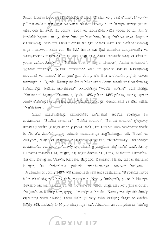 Sulton Husayn Boyqaro Hirot taxtiga oʻtiradi. Oradan koʻp vaqt oʻtmay, 1476-77- yillar orasida u oʻz doʻsti va vaziri Alisher Navoiy bilan Jomiyni oʻziga pir va ustoz deb tanlaydi. Bu Jomiy hayoti va faoliyatida katta voqea boʻldi. Jomiy kundalik hayotda oddiy, darvishona yashasa ham, biroq shoh va unga aloqador kishilarning, hatto uni asarlari orqali tanigan boshqa mamlakat podshohlarining unga muruvvati katta edi. Bu ikki buyuk zot ijod sohasida xalqparvarlik va insonparvarlik mavqeida turish bilan birga xalq, davlat ishlarida insof va adolatni yoqlar edilar. Jomiyning &#34;Nafahot ul-uns&#34;, Lujjat ul-asror&#34;, Ashiat ul-lamaot&#34;, &#34;Risolai musiqiy&#34;, &#34;Risolai muammo&#34; kabi bir qancha asarlari Navoiyning maslahati va iltimosi bilan yozilgan. Jomiy oʻz lirik she’rlarini yigʻib, devon tuzmoqchi boʻlganda, Navoiy maslahati bilan uchta devon tuzadi va devonlarning birinchisiga &#34;Fotihat ush-shabob&#34;, ikkinchisiga &#34;Vositat ul-ishq&#34;, uchinchisiga &#34;Xotimat ul-hayot&#34; deb nom qoʻyadi. 1480-yildan 1485-yilning oxiriga qadar Jomiy oʻzining buyuk &#34;Haft avrang&#34;i tarkibiga kirgan dostonlarini yaratish ustida ish olib bordi. Sharq adabiyotidagi xamsachilik an’analari asosida yozilgan bu dostonlardan &#34;Silsilat uz-zahab&#34;, &#34;Tuhfat ul-ahror&#34;, &#34;Suhbat ul-abror&#34; gʻoyaviy tematik jihatdan falsafiy-axloqiy yoʻnalishda, janr e’tibori bilan pandnoma tipida boʻlib, oʻz davrining eng dolzarb masalalariga bagʻishlangan edi.   &#34;Yusuf va Zulayho&#34;, &#34;Layli va Majnun&#34;, &#34;Salamon va Absol&#34;, &#34;Xiradnomayi Iskandariy&#34; dostonlarida esa shoir an’anaviy syujetlarning yangicha talqinlarini berdi. Jomiy bir necha marotaba haj qilgan, haj safari davomida Tabriz, Nishopur, Hamadon, Bastom, Domgʻon, Qazvin, Karbalo, Bagʻdod, Damashq, Halab, kabi shaharlarni koʻrgan, bu shaharlarda yuksak izzat-hurmatga sazovor boʻlgan. Abdurahmon Jomiy 1492- yili shamollash natijasida xastalanib, 78 yoshida hayot bilan vidolashgan. Uning dafn marosimini Navoiy boshqarib, podshoh Husayn Boyqaro esa mamlakatda bir yil motam e’lon qildi. Unga atab koʻpgina shoirlar, shu jumladan Navoiy ham, qaygʻuli marsiyalar bitishdi. Navoiy marsiyasida Jomiy vafotining tarixi &#34;Kashfi asrori iloh&#34; (&#34;Iloxiy sirlar kashfi&#34;) degan soʻzlardan (hijriy 898, melodiy 1492-yil) chiqarilgan edi. Abdurahmon Jomiydan san’atning 3 