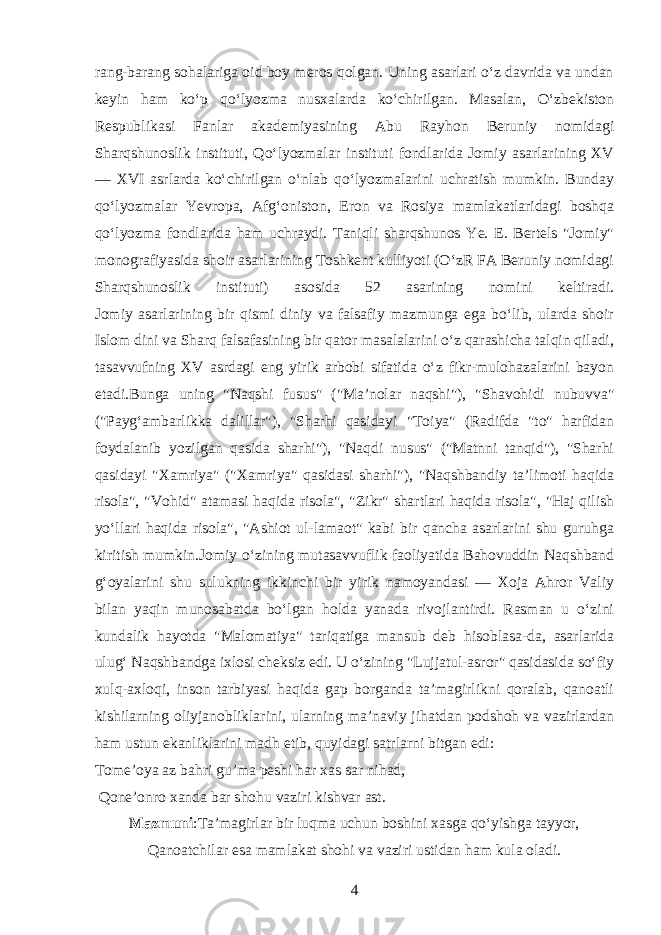 rang-barang sohalariga oid boy meros qolgan. Uning asarlari oʻz davrida va undan keyin ham koʻp qoʻlyozma nusxalarda koʻchirilgan. Masalan, Oʻzbekiston Respublikasi Fanlar akademiyasining Abu Rayhon Beruniy nomidagi Sharqshunoslik instituti, Qoʻlyozmalar instituti fondlarida Jomiy asarlarining XV — XVI asrlarda koʻchirilgan oʻnlab qoʻlyozmalarini uchratish mumkin. Bunday qoʻlyozmalar Yevropa, Afgʻoniston, Eron va Rosiya mamlakatlaridagi boshqa qoʻlyozma fondlarida ham uchraydi. Taniqli sharqshunos Ye. E. Bertels &#34;Jomiy&#34; monografiyasida shoir asarlarining Toshkent kulliyoti (OʻzR FA Beruniy nomidagi Sharqshunoslik instituti) asosida 52 asarining nomini keltiradi. Jomiy asarlarining bir qismi diniy va falsafiy mazmunga ega boʻlib, ularda shoir Islom dini va Sharq falsafasining bir qator masalalarini oʻz qarashicha talqin qiladi, tasavvufning XV asrdagi eng yirik arbobi sifatida oʻz fikr-mulohazalarini bayon etadi.Bunga uning &#34;Naqshi fusus&#34; (&#34;Ma’nolar naqshi&#34;), &#34;Shavohidi nubuvva&#34; (&#34;Paygʻambarlikka dalillar&#34;), &#34;Sharhi qasidayi &#34;Toiya&#34; (Radifda &#34;to&#34; harfidan foydalanib yozilgan qasida sharhi&#34;), &#34;Naqdi nusus&#34; (&#34;Matnni tanqid&#34;), &#34;Sharhi qasidayi &#34;Xamriya&#34; (&#34;Xamriya&#34; qasidasi sharhi&#34;), &#34;Naqshbandiy ta’limoti haqida risola&#34;, &#34;Vohid&#34; atamasi haqida risola&#34;, &#34;Zikr&#34; shartlari haqida risola&#34;, &#34;Haj qilish yoʻllari haqida risola&#34;, &#34;Ashiot ul-lamaot&#34; kabi bir qancha asarlarini shu guruhga kiritish mumkin.Jomiy oʻzining mutasavvuflik faoliyatida Bahovuddin Naqshband gʻoyalarini shu sulukning ikkinchi bir yirik namoyandasi — Xoja Ahror Valiy bilan yaqin munosabatda boʻlgan holda yanada rivojlantirdi. Rasman u oʻzini kundalik hayotda &#34;Malomatiya&#34; tariqatiga mansub deb hisoblasa-da, asarlarida ulugʻ Naqshbandga ixlosi cheksiz edi. U oʻzining &#34;Lujjatul-asror&#34; qasidasida soʻfiy xulq-axloqi, inson tarbiyasi haqida gap borganda ta’magirlikni qoralab, qanoatli kishilarning oliyjanobliklarini, ularning ma’naviy jihatdan podshoh va vazirlardan ham ustun ekanliklarini madh etib, quyidagi satrlarni bitgan edi: Tome’oya az bahri gu’ma peshi har xas sar nihad, Qone’onro xanda bar shohu vaziri kishvar ast. Mazmuni :Ta’magirlar bir luqma uchun boshini xasga qoʻyishga tayyor, Qanoatchilar esa mamlakat shohi va vaziri ustidan ham kula oladi. 4 