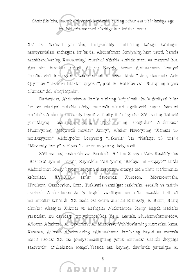 Shoir fikricha, inson halol va pok yashashi, buning uchun esa u bir kasbga ega boʻlishi, oʻz mehnati hisobiga kun koʻrishi zarur. XV asr ikkinchi yarmidagi ilmiy-adabiy muhitining koʻzga koʻringan namoyandalari anchagina boʻlsa-da, Abdurahmon Jomiyning ham ustod, hamda naqshbandiyaning Xurosondagi murshidi sifatida alohida oʻrni va maqomi bor. Ana shu buyuklik tufayli Alisher Navoiy hazrat Abdurahmon Jomiyni “sohibdavlati buzurgvor.... soxib kamoli nubuvvat kirdor” deb, akademik Aziz Qayumov “nazm va tafakkur quyoshi”, prof. R. Vohidov esa “Sharqning buyuk allomasi” deb ulugʻlaganlar. Darhaqiqat, Abdurahmon Jomiy oʻzining koʻpqirrali ijodiy faoliyati bilan ilm va adabiyot tarixida oʻziga munosib oʻrinni egallovchi buyuk iste’dod soxibidir. Abdurahmon Jomiy hayoti va faoliyatini oʻrganish XV asrning ikkinchi yarmidayoq boshlangan boʻlib, natijada uning shogirdlari Abdulvose’ Nizomiyning “Maqomoti mavlavi Jomiy”, Alisher Navoiyning “Xamsat ul- mutaxayyirin” Abdulgʻofur Loriyning “Takmila” bar “Nafaqot ul- uns”-i “Mavlaviy Jomiy” kabi yaxlit asarlari maydonga kelgan edi XVI asrning boshlarida esa Faxriddin Ali ibn Xusayn Voiz Koshifiyning “Rashaxot ayn ul –hayot”, Zayniddin Vosifiyning “Badoye’ ul -vaqoye’” larida Abdurahmon Jomiy hayoti, faoliyati, shaxsiyati, merosiga oid muhim ma’lumotlar keltiriladi. XVI-XIX asrlar davomida Xuroson, Movarounnahr, Hindiston, Ozarboyjon, Eron, Turkiyada yaratilgan tazkiralar, esdalik va tarixiy asarlarda Abdurahmon Jomiy haqida eslatilgan manba’lar asosida turli xil ma’lumotlar keltirildi. XX asrda esa Gʻarb olimlari Krimskiy, E. Braun, Sharq olimlari Aliasgʻar Xikmat va boshqalar Abdurahmon Jomiy haqida risolalar yaratdilar. Bu davrdagi jomiyshunoslikda Ye.E. Bertels, Sh.Shomuhammedov, A’loxon Afsahzod, A. Qayumov, A. Mirzoyev, Vohidovlarning xizmatlari katta. Xususan, A’loxon Afsahzodning «Abdurahmon Jomiyning hayoti va merosi» nomli risolasi XX asr jomiyshunosligining yetuk namunasi sifatida diqqatga sazovordir. Oʻzbekiston Respublikasida esa keyingi davrlarda yaratilgan R. 5 