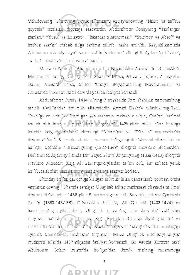 Vohidovning “Sharqning buyuk allomasi”, A.Qayumovning “Nazm va taffkur quyoshi” risolalari diqqatga sazovordir. Abdurahmon Jomiyning “Tanlangan asarlari,” “Yusuf va Zulayxo”, “Iskandar xiradnomasi”, “Solomon va Absol” va boshqa asarlari oʻzbek tiliga tarjima qilinib, nashr ettirildi. Respublikamizda Abdurahmon Jomiy hayoti va merosi boʻyicha turli xildagi ilmiy-tadqiqot ishlari, asarlarini nashr etishlar davom etmoqda. Mavlono Nuriddin Abdurahmon ibn Nizomiddin Axmad ibn Shamsiddin Muhammad Jomiy, temuriylardan Shohrux Mirzo, Mirzo Ulugʻbek, Abulqosim Bobur, Abusaid mirzo, Sulton Xusayn Boyqarolarning Movarounnahr va Xurosonda hukmronliklari davrida yashab faoliyat koʻrsatdi. Abdurahmon Jomiy 1414-yilning 7-noyabrida Jom shahrida zamonasining taniqli ziyolilaridan boʻlmish Nizomiddin Axmad Dashtiy oilasida tugʻiladi. Yoshligidan qobiliyatli boʻlgan Abdurahmon maktabda oʻqib, Qur’oni karimni yodlab olib boshqa ilmlarni ham oʻrganardi. 1425-yilda oilasi bilan Hirotga koʻchib kelgach, oʻqishni Hirotdagi “Nizomiya” va “Dilkash” madrasalarida davom ettiradi. Bu madrasalarda u zamonasining eng donishmand allomalaridan boʻlgan Sadiddin Taftazoniyning (1322-1389) shogirdi mavlono Shamsiddin Muhammad Jojarmiy hamda Mir Sayid Sharif Jurjoniyning (1339-1413) shogirdi mavlono Alouddin Xoja Ali Samarqandiylardan ta’lim olib, har sohada yetuk boʻlib, talabchan ustozlarining maqtovlariga sazovor boʻladi. Shunday boʻlsa-da, qoʻlga kiritgan bilimlar bilan qanoatlanib qolmay, oʻsha vaqtlarda dovrugʻi Sharqda taralgan Ulugʻbek Mirzo madrasayi oliyasida ta’limni davom ettirish uchun 1436-yilda Samarqandga keladi. Bu vaqtda alloma Qozizoda Rumiy (1360-1437-38), Gʻiyosiddin Jamshid, Ali Qushchi (1402-1474) va boshqalarning aytishlaricha, Ulugʻbek mirzoning ham darslarini eshitishga muyassar boʻladi, alam ul-ulamo Xoja Fazlulloh Samarqandiyning suhbat va maslahatlaridan bahramand boʻlib, ustozlarining sevimli shogirdi va hammaslagiga aylandi. Shundan-da, madrasani tugatgach, Mirzo Ulugʻbek madrasayi oliyasi mudarrisi sifatida 1452-yilgacha faoliyat koʻrsatadi. Bu vaqtda Xuroson taxti Abulqosim Bobur ixtiyorida boʻlganidan Jomiy oʻzining muammoga 6 