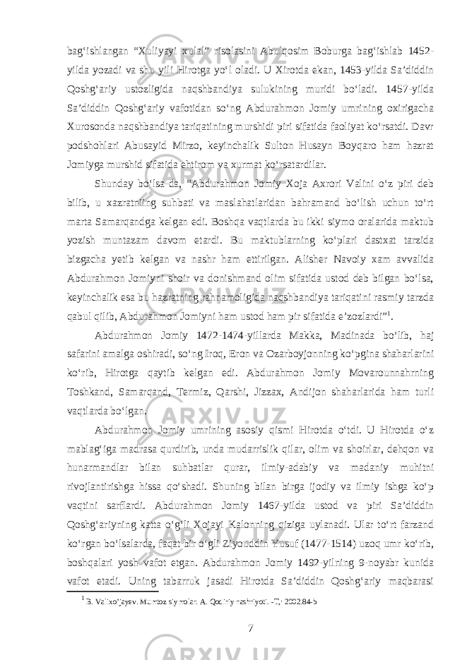 bagʻishlangan “Xuliyayi xulal” risolasini Abulqosim Boburga bagʻishlab 1452- yilda yozadi va shu yili Hirotga yoʻl oladi. U Xirotda ekan, 1453-yilda Sa’diddin Qoshgʻariy ustozligida naqshbandiya sulukining muridi boʻladi. 1457-yilda Sa’diddin Qoshgʻariy vafotidan soʻng Abdurahmon Jomiy umrining oxirigacha Xurosonda naqshbandiya tariqatining murshidi piri sifatida faoliyat koʻrsatdi. Davr podshohlari Abusayid Mirzo, keyinchalik Sulton Husayn Boyqaro ham hazrat Jomiyga murshid sifatida ehtirom va xurmat koʻrsatardilar. Shunday boʻlsa-da, “Abdurahmon Jomiy Xoja Axrori Valini oʻz piri deb bilib, u xazratniing suhbati va maslahatlaridan bahramand boʻlish uchun toʻrt marta Samarqandga kelgan edi. Boshqa vaqtlarda bu ikki siymo oralarida maktub yozish muntazam davom etardi. Bu m aktublarning koʻplari dastxat tarzida bizgacha yetib kelgan va nashr ham ettirilgan. Alisher Navoiy xam avvalida Abdurahmon Jomiyni shoir va donishmand olim sifatida ustod deb bilgan boʻlsa, keyinchalik esa bu hazratning rahnamoligida naqshbandiya tariqatini rasmiy tarzda qabul qilib, Abdurahmon Jomiyni ham ustod ham pir sifatida e’zozlardi” 1 . Abdurahmon Jomiy 1472-1474-yillarda Makka, Madinada boʻlib, haj safarini amalga oshiradi, soʻng Iroq, Eron va Ozarboyjonning koʻpgina shaharlarini koʻrib, Hirotga qaytib kelgan edi. Abdurahmon Jomiy Movarounnahrning Toshkand, Samarqand, Termiz, Qarshi, Jizzax, Andijon shaharlarida ham turli vaqtlarda boʻlgan. Abdurahmon Jomiy umrining asosiy qismi Hirotda oʻtdi. U Hirotda oʻz mablagʻiga madrasa qurdirib, unda mudarrislik qilar, olim va shoirlar, dehqon va hunarmandlar bilan suhbatlar qurar, ilmiy-adabiy va madaniy muhitni rivojlantirishga hissa qoʻshadi. Shuning bilan birga ijodiy va ilmiy ishga koʻp vaqtini sarflardi. Abdurahmon Jomiy 1467-yilda ustod va piri Sa’diddin Qoshgʻariyning katta oʻgʻli Xojayi Kalonning qiziga uylanadi. Ular toʻrt farzand koʻrgan boʻlsalarda, faqat bir oʻgli Ziyouddin Yusuf (1477-1514) uzoq umr koʻrib, boshqalari yosh vafot etgan. Abdurahmon Jomiy 1492-yilning 9-noyabr kunida vafot etadi. Uning tabarruk jasadi Hirotda Sa’diddin Qoshgʻariy maqbarasi 1 B. Valixo’jayev. Mumtoz siymolar. A. Qodiriy nashriyoti. -T,: 2002.84-b 7 