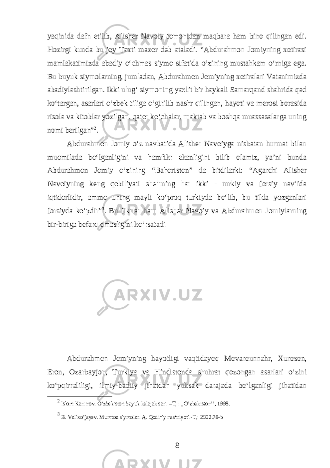 yaqinida dafn etilib, Alisher Navoiy tomonidan maqbara ham bino qilingan edi. Hozirgi kunda bu joy Taxti mazor deb ataladi. “Abdurahmon Jomiyning xotirasi mamlakatimizda abadiy oʻchmas siymo sifatida oʻzining mustahkam oʻrniga ega. Bu buyuk siymolarning, jumladan, Abdurahmon Jomiyning xotiralari Vatanimizda abadiylashtirilgan. Ikki ulugʻ siymoning yaxlit bir haykali Samarqand shahrida qad koʻtargan, asarlari oʻzbek tiliga oʻgirilib nashr qilingan, hayoti va merosi borasida risola va kitoblar yozilgan, qator koʻchalar, maktab va boshqa muassasalarga uning nomi berilgan” 2 . Abdurahmon Jomiy oʻz navbatida Alisher Navoiyga nisbatan hurmat bilan muomilada boʻlganligini va hamfikr ekanligini bilib olamiz, ya’ni bunda Abdurahmon Jomiy oʻzining “Bahoriston” da bitdilarki: “Agarchi Alisher Navoiyning keng qobiliyati she’rning har ikki - turkiy va forsiy nav’ida iqtidorlidir, ammo uning mayli koʻproq turkiyda boʻlib, bu tilda yozganlari forsiyda koʻpdir” 3 . Bu fikrlar ham Alisher Navoiy va Abdurahmon Jomiy larning bir-biriga befarq emasligini koʻrsatadi Abdurahmon Jomiyning hayotligi vaqtidayoq Movarounnahr, Xuroson, Eron , Ozarbayjon, Turkiya va Hindistonda shuhrat qozongan asarlari oʻzini koʻpqirraliligi, ilmiy-badiiy jihatdan yuksak darajada boʻlganligi jihatidan 2 Islom Karimov. O’zbekiston buyuk kelajak sari. –T, : ,,O’zbekiston’’, 1998. 3 B. Valixo’jayev. Mumtoz siymolar. A. Qodiriy nashriyoti.-T,: 2002.78-b 8 