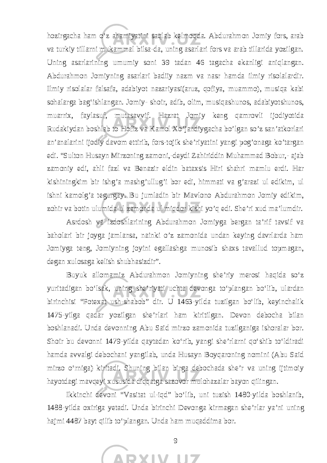 hozirgacha h am oʻz ahamiyatini saqlab kelmoqda. Abdurahmon Jomiy fors, arab va turkiy tillarni mukammal bilsa-da, uning asarlari fors va arab tillarida yozilgan. Uning asarlarining umumiy soni 39 tadan 46 tagacha ekanligi aniqlangan. Abdurahmon Jomiyning asarlari badiiy nazm va nasr hamda ilmiy risolalardir. Ilmiy risolalar falsafa, adabiyot nazariyasi(aruz, qofiya, muammo), musiqa kabi sohalarga bagʻishlangan. Jomiy- shoir, adib, olim, musiqashunos, adabiyotshunos, muarrix, faylasuf, mutasavvif. Hazrat Jomiy keng qamrovli ijodiyotida Rudakiydan boshlab to Hofiz va Kamol Xo’jandiygacha bo’lgan so’z san’atkorlari an’analarini ijodiy davom ettirib, fors-tojik she’riyatini yangi pog’onaga ko’targan edi. “Sulton Husayn Mirzoning zamoni,-deydi Zahiriddin Muhammad Bobur,- ajab zamoniy edi, ahli fazl va Benazir eldin bataxsis Hiri shahri mamlu erdi. Har kishiningkim bir ishg’a mashg’ullug’i bor edi, himmati va g’arazi ul edikim, ul ishni kamolg’a tegurgay. Bu jumladin bir Mavlono Abdurahmon Jomiy edikim, zohir va botin ulumida ul zamonda ul miqdor kishi yo’q edi. She’ri xud ma’lumdir. Asrdosh va izdoshlarining Abdurahmon Jomiyga bergan ta’rif tavsif va baholari bir joyga jamlansa, nainki o’z zamonida undan keying davrlarda ham Jomiyga teng, Jomiyning joyini egallashga munosib shaxs tavallud topmagan, degan xulosaga kelish shubhasizdir”. Buyuk allomamiz Abdurahmon Jomiyning she’riy merosi haqida soʻz yuritadigan boʻlsak, uning she’riyati uchta devonga toʻplangan boʻlib, ulardan birinchisi “Fotexat ush-shabob” dir. U 1463-yilda tuzilgan boʻlib, keyinchalik 1475-yilga qadar yozilgan she’rlari ham kiritilgan. Devon debocha bilan boshlanadi. Unda devonning Abu Said mirzo zamonida tuzilganiga ishoralar bor. Shoir bu devonni 1479-yilda qaytadan koʻrib, yangi she’rlarni qoʻshib toʻldiradi hamda avvalgi debochani yangilab, unda Husayn B oyqaroning nomini (Abu Said mirzo oʻrniga) kiritadi. Shuning bilan birga debochada she’r va uning ijtimoiy hayotdagi mavqeyi xususida diqqatga sazovor mulohazalar bayon qilingan. Ikkinchi devoni “Vasitat ul-iqd” boʻlib, uni tuzish 1480-yilda boshlanib, 1488-yilda oxiriga yetadi. Unda birinchi Devonga kirmaga n she’rlar ya’ni uning hajmi 4487 bayt qilib toʻplangan. Unda ham m u qaddima bor. 9 