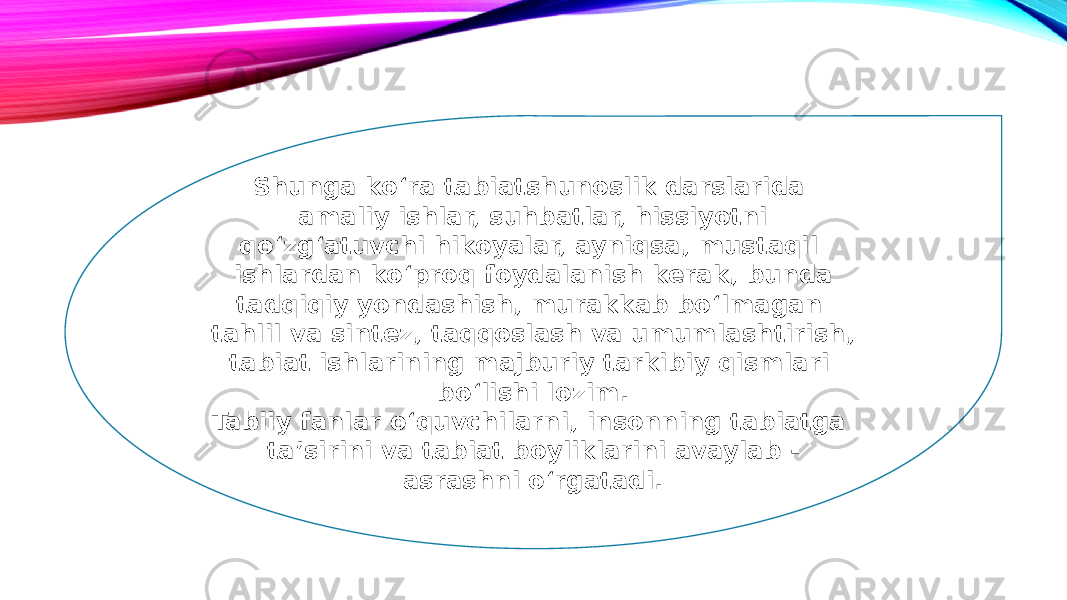 Shunga ko‘ra tabiatshunoslik darslarida amaliy ishlar, suhbatlar, hissiyotni qo‘zg‘atuvchi hikoyalar, ayniqsa, mustaqil ishlardan ko‘proq foydalanish kerak, bunda tadqiqiy yondashish, murakkab bo‘lmagan tahlil va sintez, taqqoslash va umumlashtirish, tabiat ishlarining majburiy tarkibiy qismlari bo‘lishi lozim. Tabiiy fanlar o‘quvchilarni, insonning tabiatga taʼsirini va tabiat boyliklarini avaylab - asrashni o‘rgatadi. 