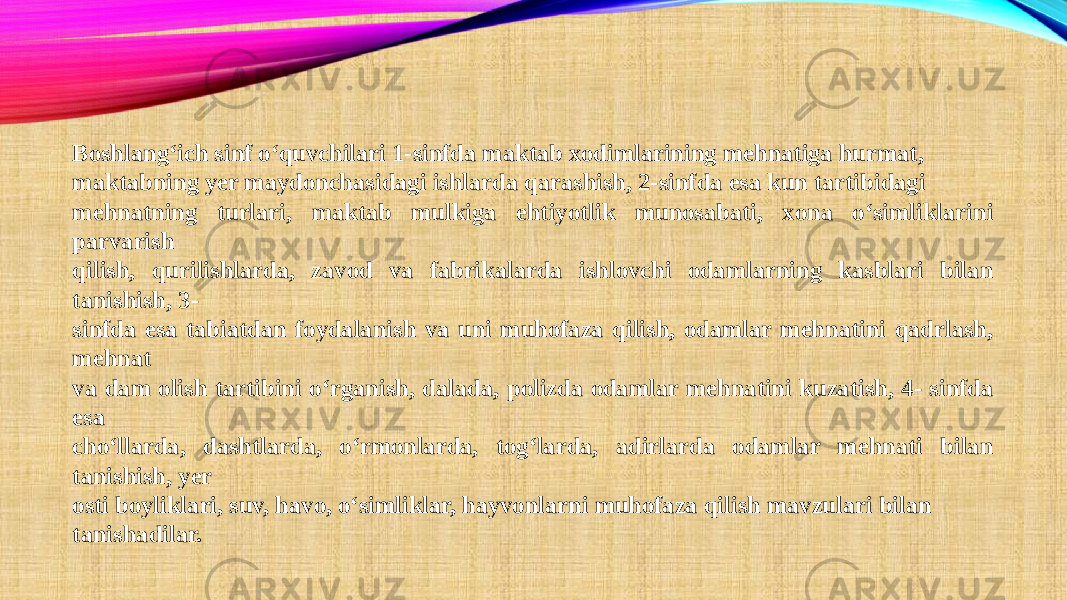 Boshlang‘ich sinf o‘quvchilari 1-sinfda maktab xodimlarining mehnatiga hurmat, maktabning yer maydonchasidagi ishlarda qarashish, 2-sinfda esa kun tartibidagi mehnatning turlari, maktab mulkiga ehtiyotlik munosabati, xona o‘simliklarini parvarish qilish, qurilishlarda, zavod va fabrikalarda ishlovchi odamlarning kasblari bilan tanishish, 3- sinfda esa tabiatdan foydalanish va uni muhofaza qilish, odamlar mehnatini qadrlash, mehnat va dam olish tartibini o‘rganish, dalada, polizda odamlar mehnatini kuzatish, 4- sinfda esa cho‘llarda, dashtlarda, o‘rmonlarda, tog‘larda, adirlarda odamlar mehnati bilan tanishish, yer osti boyliklari, suv, havo, o‘simliklar, hayvonlarni muhofaza qilish mavzulari bilan tanishadilar. 