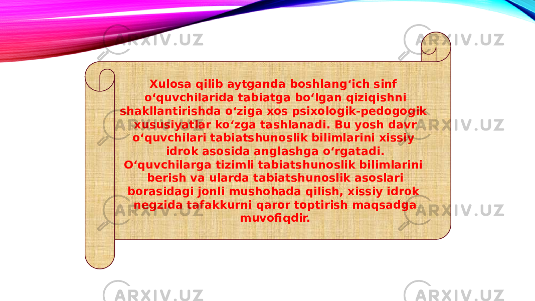 Xulosa qilib aytganda boshlang‘ich sinf o‘quvchilarida tabiatga bo‘lgan qiziqishni shakllantirishda o‘ziga xos psixologik-pedogogik xususiyatlar ko‘zga tashlanadi. Bu yosh davr o‘quvchilari tabiatshunoslik bilimlarini xissiy idrok asosida anglashga o‘rgatadi. O‘quvchilarga tizimli tabiatshunoslik bilimlarini berish va ularda tabiatshunoslik asoslari borasidagi jonli mushohada qilish, xissiy idrok negzida tafakkurni qaror toptirish maqsadga muvofiqdir. 