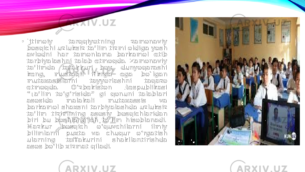 • Ijtimoiy tarqqiyotning zamonaviy bosqichi uzluksiz taʼlim tizmi oldiga yosh avlodni har tamonlama barkamol etib tarbiyalashni talab etmoqda. Zamonaviy taʼlimda tafakkuri boy, dunyoqarashi keng, mustaqil fikrga ega bo`lgan mutaxasislarni tayyorlashni taqazo etmoqda. O‘zbekiston Respublikasi “Taʼlim to‘g‘risida” gi qonuni talablari asosida malakali mutaxassis va barkamol shaxsni tarbiyalashda uzluksiz taʼlim tizimining asosiy bosqichlaridan biri bu boshlang‘ich taʼlim hisoblanadi. Mazkur bosqich o‘quvchilarni ilmiy bilimlarni puxta va chuqur o‘rgatish ularning taffakurini shakllantirishda asos bo‘lib xizmat qiladi. 