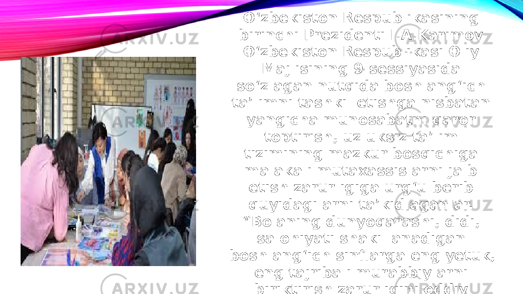 O‘zbekiston Respublikasining birinchi Prezidenti I.A.Karimov O‘zbekiston Respublikasi Oliy Majlisining 9-sessiyasida so‘zlagan nutqida boshlang‘ich taʼlimni tashkil etishga nisbatan yangicha munosabatni qaror toptirish, uzluksiz taʼlim tizimining mazkur bosqichiga malakali mutaxassislarni jalb etish zarurligiga urg‘u berib quyidagilarni taʼkidlaganlar. “Bolaning dunyoqarashi, didi, salohiyati shakillanadigan boshlang‘ich sinflarga eng yetuk, eng tajribali murabbiylarni biriktirish zarurligini oddiy mantiqning o‘zi talab etadi”. 