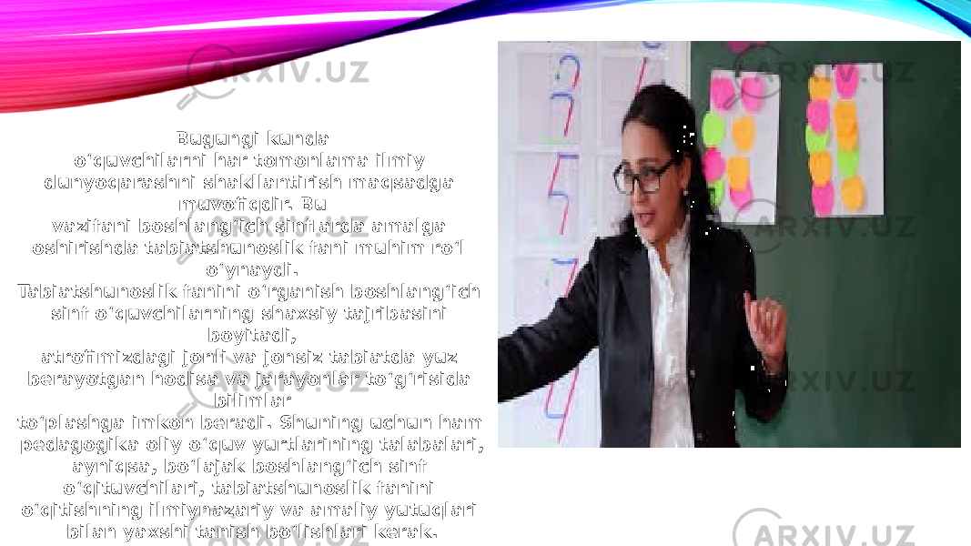 Bugungi kunda o‘quvchilarni har tomonlama ilmiy dunyoqarashni shakllantirish maqsadga muvofiqdir. Bu vazifani boshlang‘ich sinflarda amalga oshirishda tabiatshunoslik fani muhim ro‘l o‘ynaydi. Tabiatshunoslik fanini o‘rganish boshlang‘ich sinf o‘quvchilarning shaxsiy tajribasini boyitadi, atrofimizdagi jonli va jonsiz tabiatda yuz berayotgan hodisa va jarayonlar to‘g‘risida bilimlar to‘plashga imkon beradi. Shuning uchun ham pedagogika oliy o‘quv yurtlarining talabalari, ayniqsa, bo‘lajak boshlang‘ich sinf o‘qituvchilari, tabiatshunoslik fanini o‘qitishning ilmiynazariy va amaliy yutuqlari bilan yaxshi tanish bo‘lishlari kerak. 