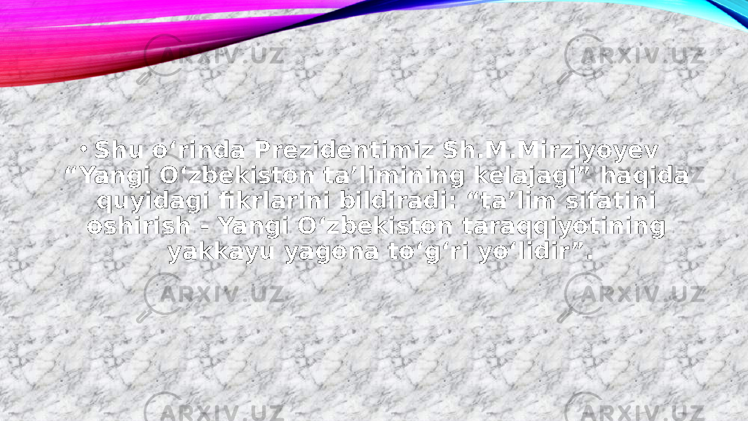 • Shu o‘rinda Prezidentimiz Sh.M.Mirziyoyev “Yangi O‘zbekiston taʼlimining kelajagi” haqida quyidagi fikrlarini bildiradi: “taʼlim sifatini oshirish - Yangi O‘zbekiston taraqqiyotining yakkayu yagona to‘g‘ri yo‘lidir”. 