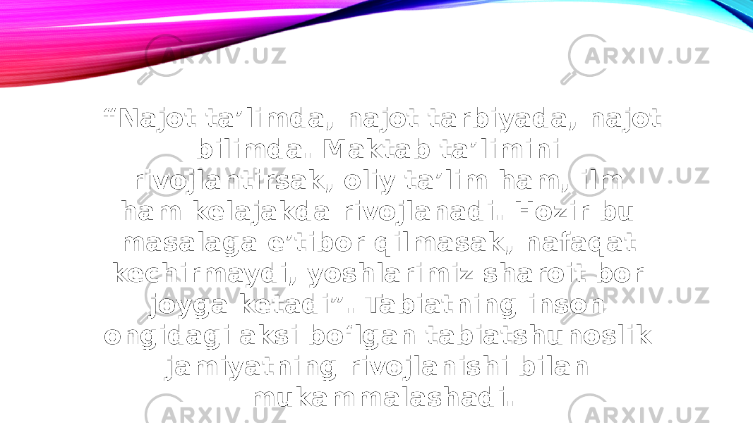 “ Najot taʼlimda, najot tarbiyada, najot bilimda. Maktab taʼlimini rivojlantirsak, oliy taʼlim ham, ilm ham kelajakda rivojlanadi. Hozir bu masalaga eʼtibor qilmasak, nafaqat kechirmaydi, yoshlarimiz sharoit bor joyga ketadi”. Tabiatning inson ongidagi aksi bo‘lgan tabiatshunoslik jamiyatning rivojlanishi bilan mukammalashadi. 