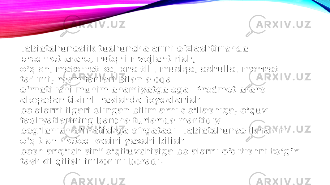 Tabiatshunoslik tushunchalarini o‘zlashtirishda predmetlararo; nutqni rivojlantirish, o‘qish, matematika, ona tili, musiqa, ashulla, mehnat taʼlimi, rasm fanlari bilan aloqa o‘rnatilishi muhim ahamiyatga ega. Predmetlararo aloqadan tizimli ravishda foydalanish bolalarni ilgari olingan bilimlarni qo‘llashiga, o‘quv faoliyatlarining barcha turlarida mantiqiy bog‘lanish o‘rnatishga o‘rgatadi. Tabiatshunsolik fanini o‘qitish metodikasini yaxshi bilish boshlang‘ich sinf o‘qituvchisiga bolalarni o‘qitishni to‘g‘ri tashkil qilish imkonini beradi. 