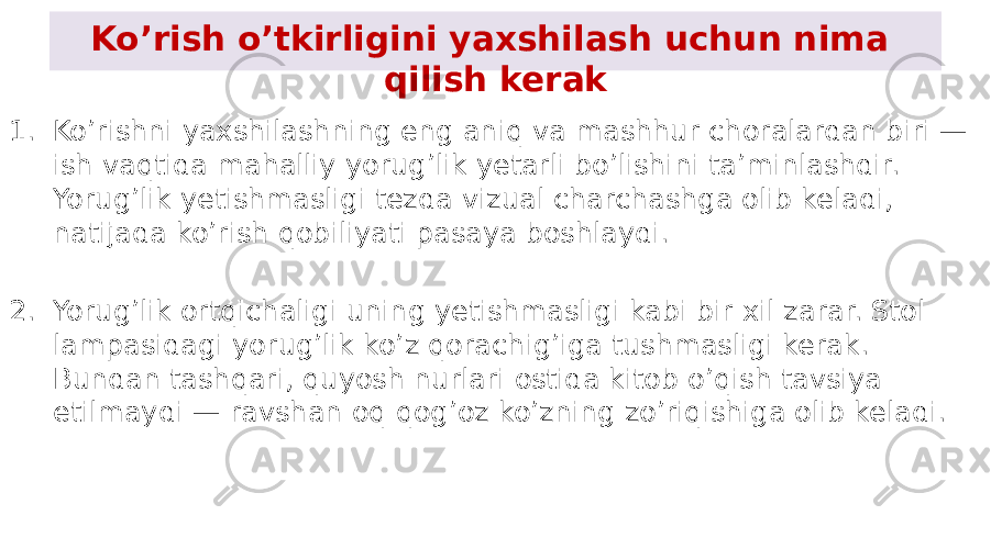 Ko’rish o’tkirligini yaxshilash uchun nima qilish kerak 1. Ko’rishni yaxshilashning eng aniq va mashhur choralardan biri — ish vaqtida mahalliy yorug’lik yetarli bo’lishini ta’minlashdir. Yorug’lik yetishmasligi tezda vizual charchashga olib keladi, natijada ko’rish qobiliyati pasaya boshlaydi. 2. Yorug’lik ortqichaligi uning yetishmasligi kabi bir xil zarar. Stol lampasidagi yorug’lik ko’z qorachig’iga tushmasligi kerak. Bundan tashqari, quyosh nurlari ostida kitob o’qish tavsiya etilmaydi — ravshan oq qog’oz ko’zning zo’riqishiga olib keladi. 