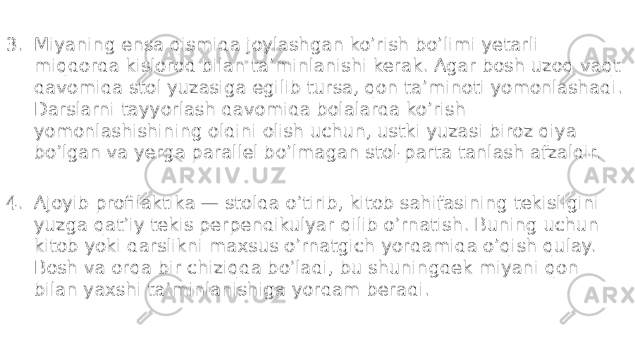 3. Miyaning ensa qismida joylashgan ko’rish bo’limi yetarli miqdorda kislorod bilan ta’minlanishi kerak. Agar bosh uzoq vaqt davomida stol yuzasiga egilib tursa, qon ta’minoti yomonlashadi. Darslarni tayyorlash davomida bolalarda ko’rish yomonlashishining oldini olish uchun, ustki yuzasi biroz qiya bo’lgan va yerga parallel bo’lmagan stol-parta tanlash afzaldir. 4. Ajoyib profilaktika — stolda o’tirib, kitob sahifasining tekisligini yuzga qat’iy tekis perpendikulyar qilib o’rnatish. Buning uchun kitob yoki darslikni maxsus o’rnatgich yordamida o’qish qulay. Bosh va orqa bir chiziqda bo’ladi, bu shuningdek miyani qon bilan yaxshi ta’minlanishiga yordam beradi. 