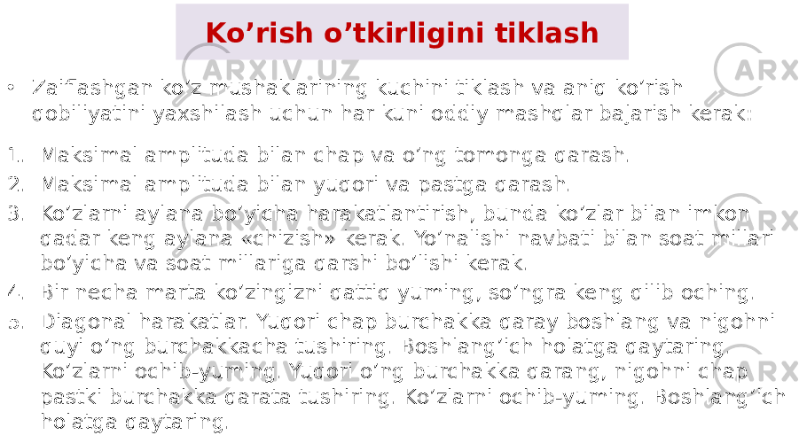 Ko’rish o’tkirligini tiklash • Zaiflashgan ko’z mushaklarining kuchini tiklash va aniq ko’rish qobiliyatini yaxshilash uchun har kuni oddiy mashqlar bajarish kerak: 1. Maksimal amplituda bilan chap va o’ng tomonga qarash. 2. Maksimal amplituda bilan yuqori va pastga qarash. 3. Ko’zlarni aylana bo’yicha harakatlantirish, bunda ko’zlar bilan imkon qadar keng aylana «chizish» kerak. Yo’nalishi navbati bilan soat millari bo’yicha va soat millariga qarshi bo’lishi kerak. 4. Bir necha marta ko’zingizni qattiq yuming, so’ngra keng qilib oching. 5. Diagonal harakatlar. Yuqori chap burchakka qaray boshlang va nigohni quyi o’ng burchakkacha tushiring. Boshlang’ich holatga qaytaring. Ko’zlarni ochib-yuming. Yuqori o’ng burchakka qarang, nigohni chap pastki burchakka qarata tushiring. Ko’zlarni ochib-yuming. Boshlang’ich holatga qaytaring. 