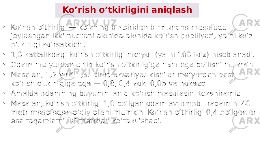 Ko’rish o’tkirligini aniqlash • Ko‘rish o‘tkirligi — ko‘zning bir-biridan birmuncha masofada joylashgan ikki nuqtani alohida-alohida ko‘rish qobiliyati, ya’ni ko‘z o‘tkirligi ko‘rsatkichi. • 1,0 kattalikdagi ko‘rish o‘tkirligi me’yor (ya’ni 100 foiz) hisoblanadi. • Odam me’yordan ortiq ko‘rish o‘tkirligiga ham ega bo‘lishi mumkin. • Masalan, 1,2 yoki 1,5. Biroq aksariyat kishilar me’yordan past ko‘rish o‘tkirligiga ega — 0,8, 0,4 yoki 0,05 va hokazo. • Amalda odamning buyumni aniq ko‘rish masofasini tekshiramiz. • Masalan, ko‘rish o‘tkirligi 1,0 bo‘lgan odam avtomobil raqamini 40 metr masofadan o‘qiy olishi mumkin. Ko‘rish o‘tkirligi 0,4 bo‘lganlar esa raqamlarni 16 metrdan ko‘ra olishadi. 