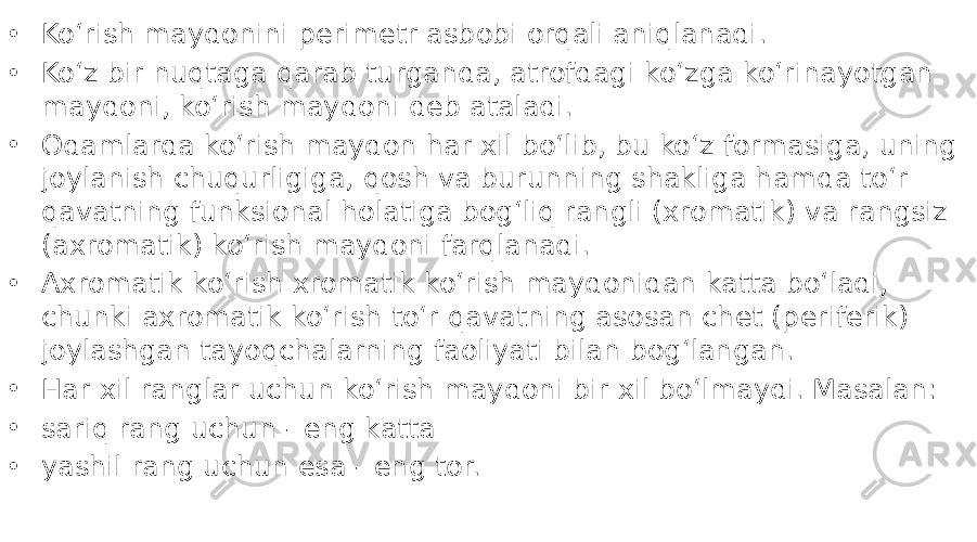 • Koʻrish maydonini perimetr asbobi orqali aniqlanadi. • Koʻz bir nuqtaga qarab turganda, atrofdagi koʻzga koʻrinayotgan maydoni, koʻrish maydoni deb ataladi. • Odamlarda koʻrish maydon har xil boʻlib, bu koʻz formasiga, uning joylanish chuqurligiga, qosh va burunning shakliga hamda toʻr qavatning funksional holatiga bogʻliq rangli (xromatik) va rangsiz (axromatik) koʻrish maydoni farqlanadi. • Axromatik koʻrish xromatik koʻrish maydonidan katta boʻladi, chunki axromatik koʻrish toʻr qavatning asosan chet (periferik) joylashgan tayoqchalarning faoliyati bilan bogʻlangan. • Har xil ranglar uchun koʻrish maydoni bir xil boʻlmaydi. Masalan: • sariq rang uchun - eng katta • yashil rang uchun esa - eng tor. 