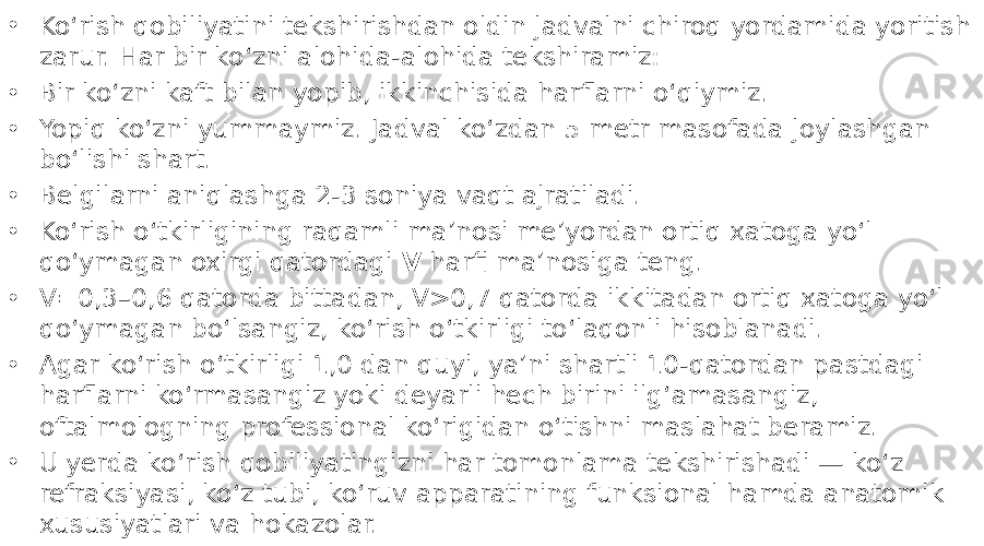 • Ko‘rish qobiliyatini tekshirishdan oldin jadvalni chiroq yordamida yoritish zarur. Har bir ko‘zni alohida-alohida tekshiramiz: • Bir ko‘zni kaft bilan yopib, ikkinchisida harflarni o‘qiymiz. • Yopiq ko‘zni yummaymiz. Jadval ko‘zdan 5 metr masofada joylashgan bo‘lishi shart. • Belgilarni aniqlashga 2-3 soniya vaqt ajratiladi. • Ko‘rish o‘tkirligining raqamli ma’nosi me’yordan ortiq xatoga yo‘l qo‘ymagan oxirgi qatordagi V harfi ma’nosiga teng. • V=0,3–0,6 qatorda bittadan, V>0,7 qatorda ikkitadan ortiq xatoga yo‘l qo‘ymagan bo‘lsangiz, ko‘rish o‘tkirligi to‘laqonli hisoblanadi. • Agar ko‘rish o‘tkirligi 1,0 dan quyi, ya’ni shartli 10-qatordan pastdagi harflarni ko‘rmasangiz yoki deyarli hech birini ilg‘amasangiz, oftalmologning professional ko‘rigidan o‘tishni maslahat beramiz. • U yerda ko‘rish qobiliyatingizni har tomonlama tekshirishadi — ko‘z refraksiyasi, ko‘z tubi, ko‘ruv apparatining funksional hamda anatomik xususiyatlari va hokazolar. 