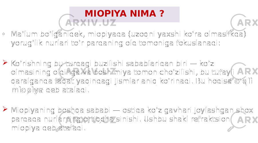 MIOPIYA NIMA ? • Ma’lum bo’lganidek, miopiyada (uzoqni yaxshi ko’ra olmaslikda) yorug’lik nurlari to’r pardaning old tomoniga fokuslanadi:  Ko’rishning bu turdagi buzilishi sabablaridan biri — ko’z olmasining oldinga va bosh miya tomon cho’zilishi, bu tufayli qaralganda faqat yaqindagi jismlar aniq ko’rinadi. Bu hodisa o’qli miopiya deb ataladi.  Miopiyaning boshqa sababi — ostida ko’z gavhari joylashgan shox pardada nurlarning ortiqcha sinishi. Ushbu shakl refraktsion miopiya deb ataladi. 