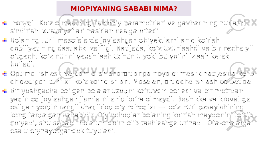 MIOPIYANING SABABI NIMA? Irsiyat. Ko’z olmasining jismoniy parametrlari va gavharining nurlarni sindirishi xususiyatlari nasldan naslga o’tadi. Bolaning turli masofalarda joylashgan ob’yektlarni aniq ko’rish qobiliyatining dastlabki zaifligi. Natijada, ko’z uzunlashdi va bir necha yil o’tgach, ko’z nurini yaxshilash uchun u yoki bu yo’lni izlash kerak bo’ladi. Optimal ishlash va dam olish sharoitlariga rioya qilmaslik natijasida kelib chiqadigan turli xil ko’z zo’riqishlari. Masalan, ortiqcha ishlash oqibatida. Bir yoshgacha bo’lgan bolalar uzoqni ko’ruvchi bo’ladi va bir metrdan yaqinroq joylashgan jismlarni aniq ko’ra olmaydi. Beshikka va krovatiga osilgan yorqin rangli shaqildoq o’yinchoqlar — ko’z nuri pasayishining keng tarqalgan sababidir. O’yinchoqlar bolaning ko’rish maydonini to’sib qo’yadi, shu sababli bola uni doim olib tashlashga urinadi. Ota-onalarga esa u o’ynayotgandek tuyuladi. 